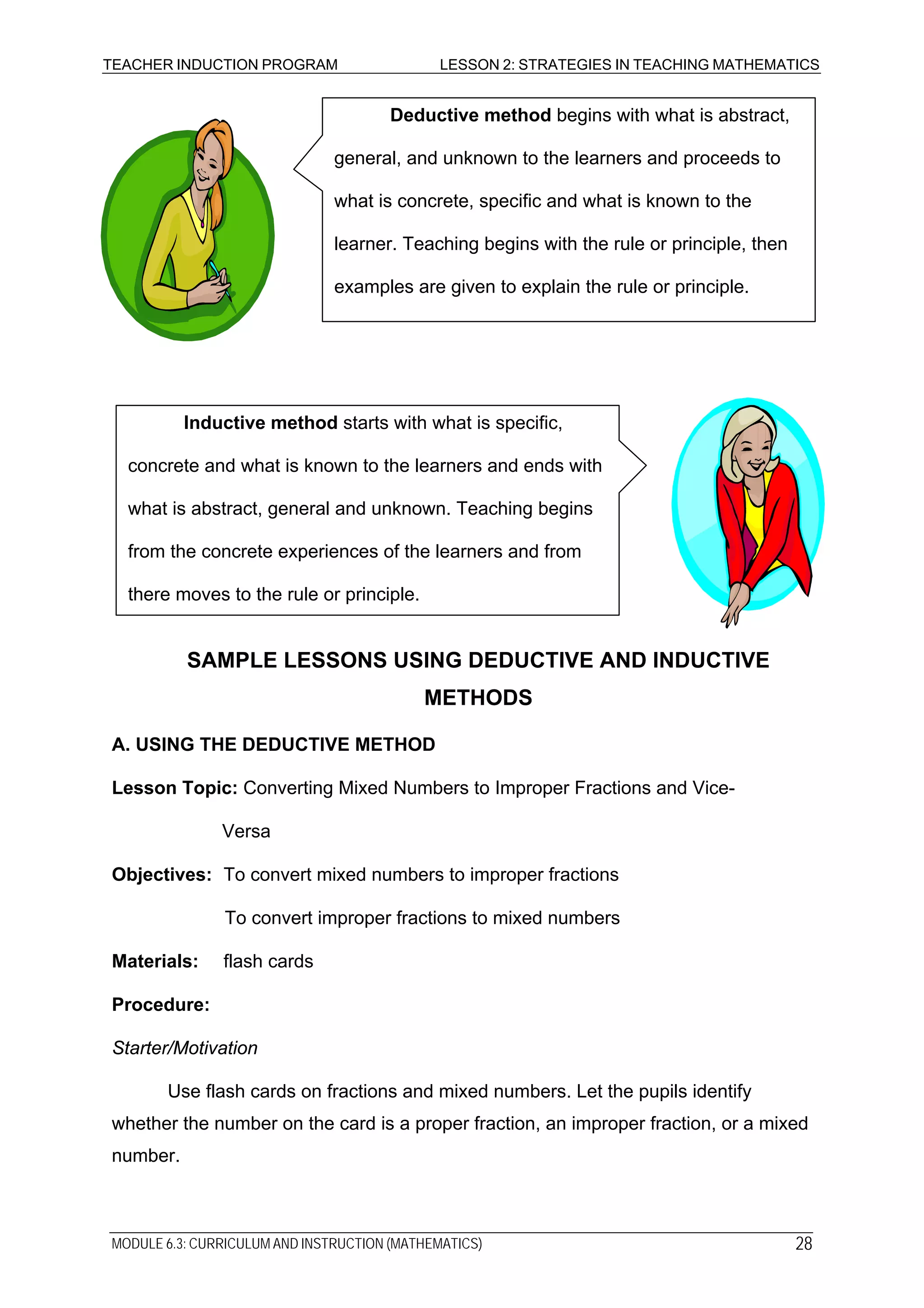 TEACHER INDUCTION PROGRAM LESSON 2: STRATEGIES IN TEACHING MATHEMATICS
Deductive method begins with what is abstract,
general, and unknown to the learners and proceeds to
what is concrete, specific and what is known to the
learner. Teaching begins with the rule or principle, then
examples are given to explain the rule or principle.
Inductive method starts with what is specific,
concrete and what is known to the learners and ends with
what is abstract, general and unknown. Teaching begins
from the concrete experiences of the learners and from
there moves to the rule or principle.
SAMPLE LESSONS USING DEDUCTIVE AND INDUCTIVE
METHODS
A. USING THE DEDUCTIVE METHOD
Lesson Topic: Converting Mixed Numbers to Improper Fractions and Vice-
Versa
Objectives: To convert mixed numbers to improper fractions
To convert improper fractions to mixed numbers
Materials: flash cards
Procedure:
Starter/Motivation
Use flash cards on fractions and mixed numbers. Let the pupils identify
whether the number on the card is a proper fraction, an improper fraction, or a mixed
number.
MODULE 6.3: CURRICULUM AND INSTRUCTION (MATHEMATICS) 28
 
