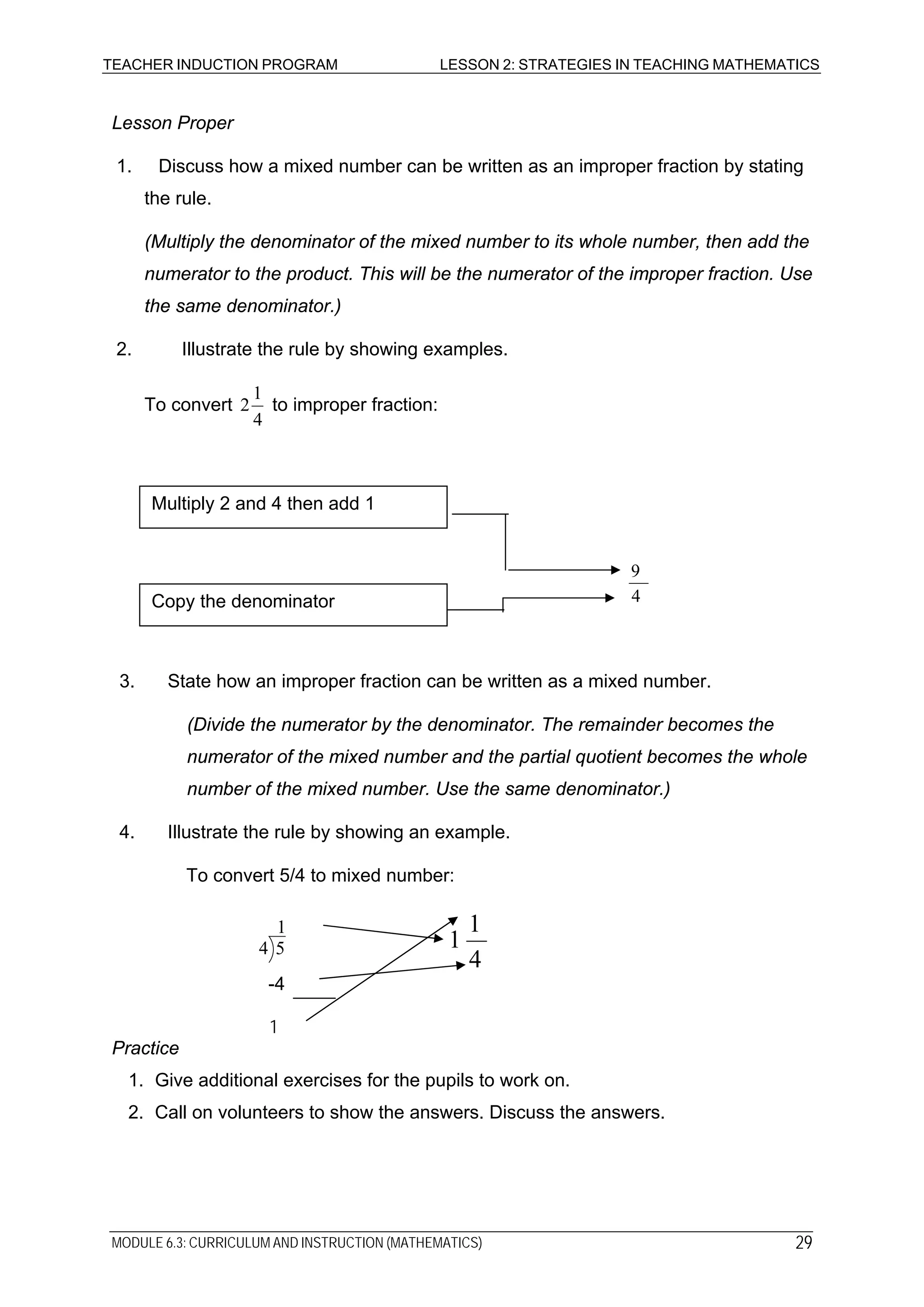 TEACHER INDUCTION PROGRAM LESSON 2: STRATEGIES IN TEACHING MATHEMATICS
Lesson Proper
1. Discuss how a mixed number can be written as an improper fraction by stating
the rule.
(Multiply the denominator of the mixed number to its whole number, then add the
numerator to the product. This will be the numerator of the improper fraction. Use
the same denominator.)
2. Illustrate the rule by showing examples.
To convert
4
1
2 to improper fraction:
Multiply 2 and 4 then add 1
4
9
Copy the denominator
3. State how an improper fraction can be written as a mixed number.
(Divide the numerator by the denominator. The remainder becomes the
numerator of the mixed number and the partial quotient becomes the whole
number of the mixed number. Use the same denominator.)
4. Illustrate the rule by showing an example.
To convert 5/4 to mixed number:
1
54
4
1
1
-4
1
Practice
1. Give additional exercises for the pupils to work on.
2. Call on volunteers to show the answers. Discuss the answers.
MODULE 6.3: CURRICULUM AND INSTRUCTION (MATHEMATICS) 29
 