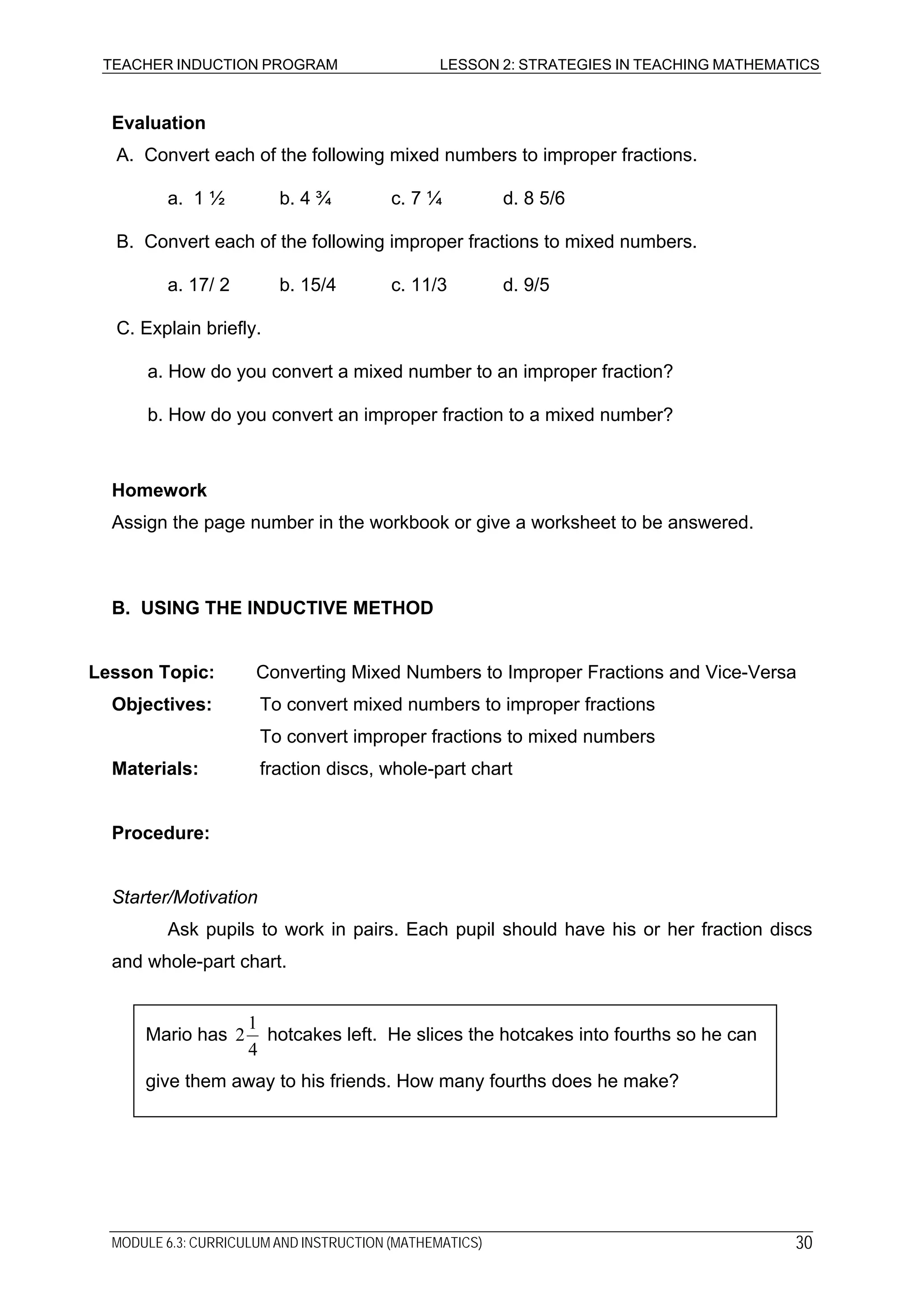 TEACHER INDUCTION PROGRAM LESSON 2: STRATEGIES IN TEACHING MATHEMATICS
Evaluation
A. Convert each of the following mixed numbers to improper fractions.
a. 1 ½ b. 4 ¾ c. 7 ¼ d. 8 5/6
B. Convert each of the following improper fractions to mixed numbers.
a. 17/ 2 b. 15/4 c. 11/3 d. 9/5
C. Explain briefly.
a. How do you convert a mixed number to an improper fraction?
b. How do you convert an improper fraction to a mixed number?
Homework
Assign the page number in the workbook or give a worksheet to be answered.
B. USING THE INDUCTIVE METHOD
Lesson Topic: Converting Mixed Numbers to Improper Fractions and Vice-Versa
Objectives: To convert mixed numbers to improper fractions
To convert improper fractions to mixed numbers
Materials: fraction discs, whole-part chart
Procedure:
Starter/Motivation
Ask pupils to work in pairs. Each pupil should have his or her fraction discs
and whole-part chart.
Mario has
4
1
2 hotcakes left. He slices the hotcakes into fourths so he can
give them away to his friends. How many fourths does he make?
MODULE 6.3: CURRICULUM AND INSTRUCTION (MATHEMATICS) 30
 