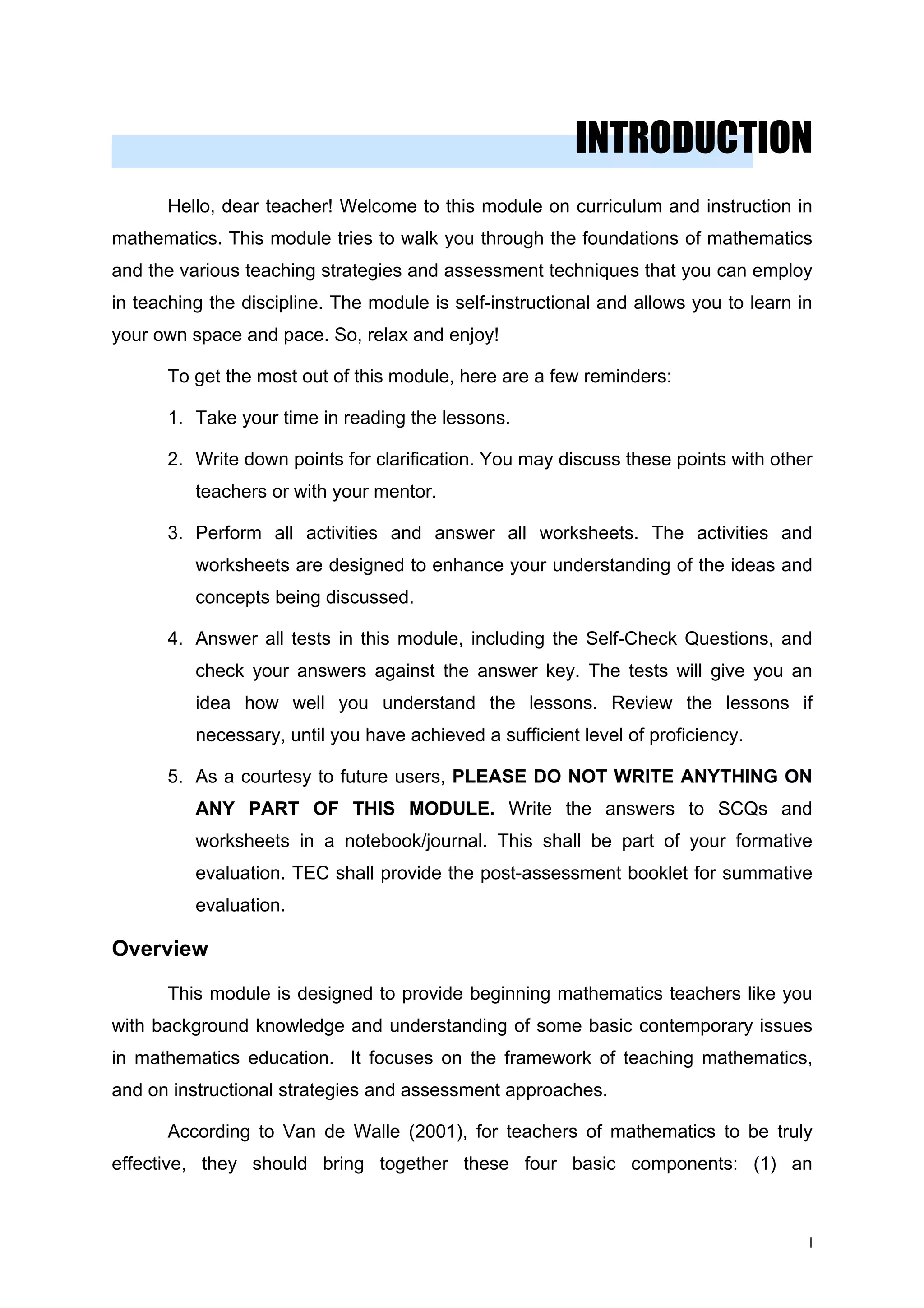 INTRODUCTION
Hello, dear teacher! Welcome to this module on curriculum and instruction in
mathematics. This module tries to walk you through the foundations of mathematics
and the various teaching strategies and assessment techniques that you can employ
in teaching the discipline. The module is self-instructional and allows you to learn in
your own space and pace. So, relax and enjoy!
To get the most out of this module, here are a few reminders:
1. Take your time in reading the lessons.
2. Write down points for clarification. You may discuss these points with other
teachers or with your mentor.
3. Perform all activities and answer all worksheets. The activities and
worksheets are designed to enhance your understanding of the ideas and
concepts being discussed.
4. Answer all tests in this module, including the Self-Check Questions, and
check your answers against the answer key. The tests will give you an
idea how well you understand the lessons. Review the lessons if
necessary, until you have achieved a sufficient level of proficiency.
5. As a courtesy to future users, PLEASE DO NOT WRITE ANYTHING ON
ANY PART OF THIS MODULE. Write the answers to SCQs and
worksheets in a notebook/journal. This shall be part of your formative
evaluation. TEC shall provide the post-assessment booklet for summative
evaluation.
Overview
This module is designed to provide beginning mathematics teachers like you
with background knowledge and understanding of some basic contemporary issues
in mathematics education. It focuses on the framework of teaching mathematics,
and on instructional strategies and assessment approaches.
According to Van de Walle (2001), for teachers of mathematics to be truly
effective, they should bring together these four basic components: (1) an
I
 