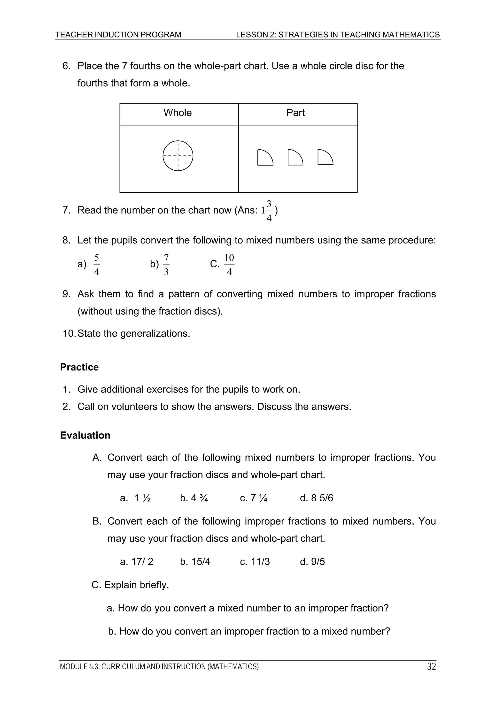 TEACHER INDUCTION PROGRAM LESSON 2: STRATEGIES IN TEACHING MATHEMATICS
6. Place the 7 fourths on the whole-part chart. Use a whole circle disc for the
fourths that form a whole.
Whole Part
7. Read the number on the chart now (Ans:
4
3
1 )
8. Let the pupils convert the following to mixed numbers using the same procedure:
a)
4
5
b)
3
7
C.
4
10
9. Ask them to find a pattern of converting mixed numbers to improper fractions
(without using the fraction discs).
10.State the generalizations.
Practice
1. Give additional exercises for the pupils to work on.
2. Call on volunteers to show the answers. Discuss the answers.
Evaluation
A. Convert each of the following mixed numbers to improper fractions. You
may use your fraction discs and whole-part chart.
a. 1 ½ b. 4 ¾ c. 7 ¼ d. 8 5/6
B. Convert each of the following improper fractions to mixed numbers. You
may use your fraction discs and whole-part chart.
a. 17/ 2 b. 15/4 c. 11/3 d. 9/5
C. Explain briefly.
a. How do you convert a mixed number to an improper fraction?
b. How do you convert an improper fraction to a mixed number?
MODULE 6.3: CURRICULUM AND INSTRUCTION (MATHEMATICS) 32
 