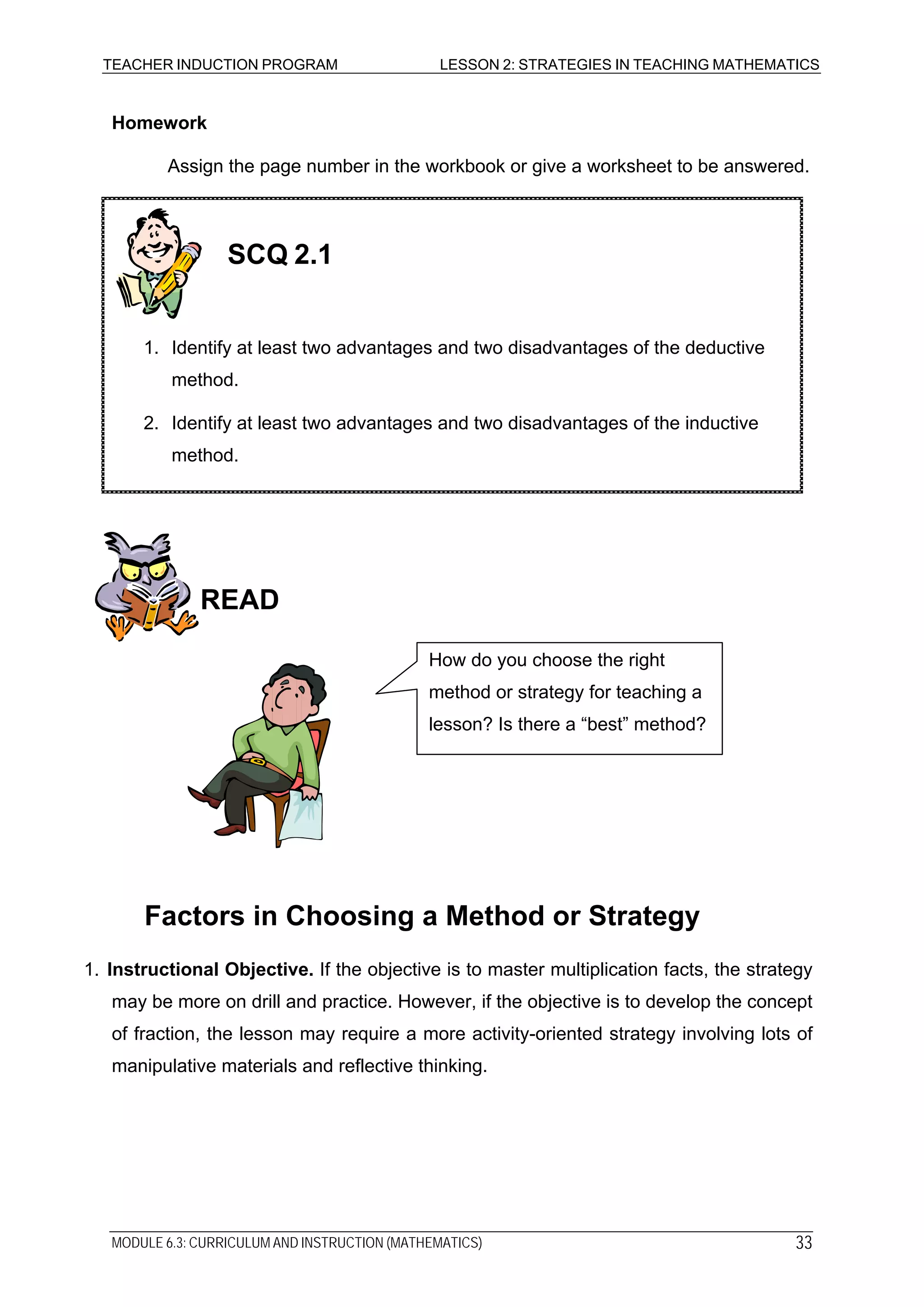 TEACHER INDUCTION PROGRAM LESSON 2: STRATEGIES IN TEACHING MATHEMATICS
Homework
Assign the page number in the workbook or give a worksheet to be answered.
2. Identify at least two advantages and two disadvantages of the inductive
method.
1. Identify at least two advantages and two disadvantages of the deductive
method.
SCQ 2.1
READ
How do you choose the right
method or strategy for teaching a
lesson? Is there a “best” method?
Factors in Choosing a Method or Strategy
1. Instructional Objective. If the objective is to master multiplication facts, the strategy
may be more on drill and practice. However, if the objective is to develop the concept
of fraction, the lesson may require a more activity-oriented strategy involving lots of
manipulative materials and reflective thinking.
MODULE 6.3: CURRICULUM AND INSTRUCTION (MATHEMATICS) 33
 