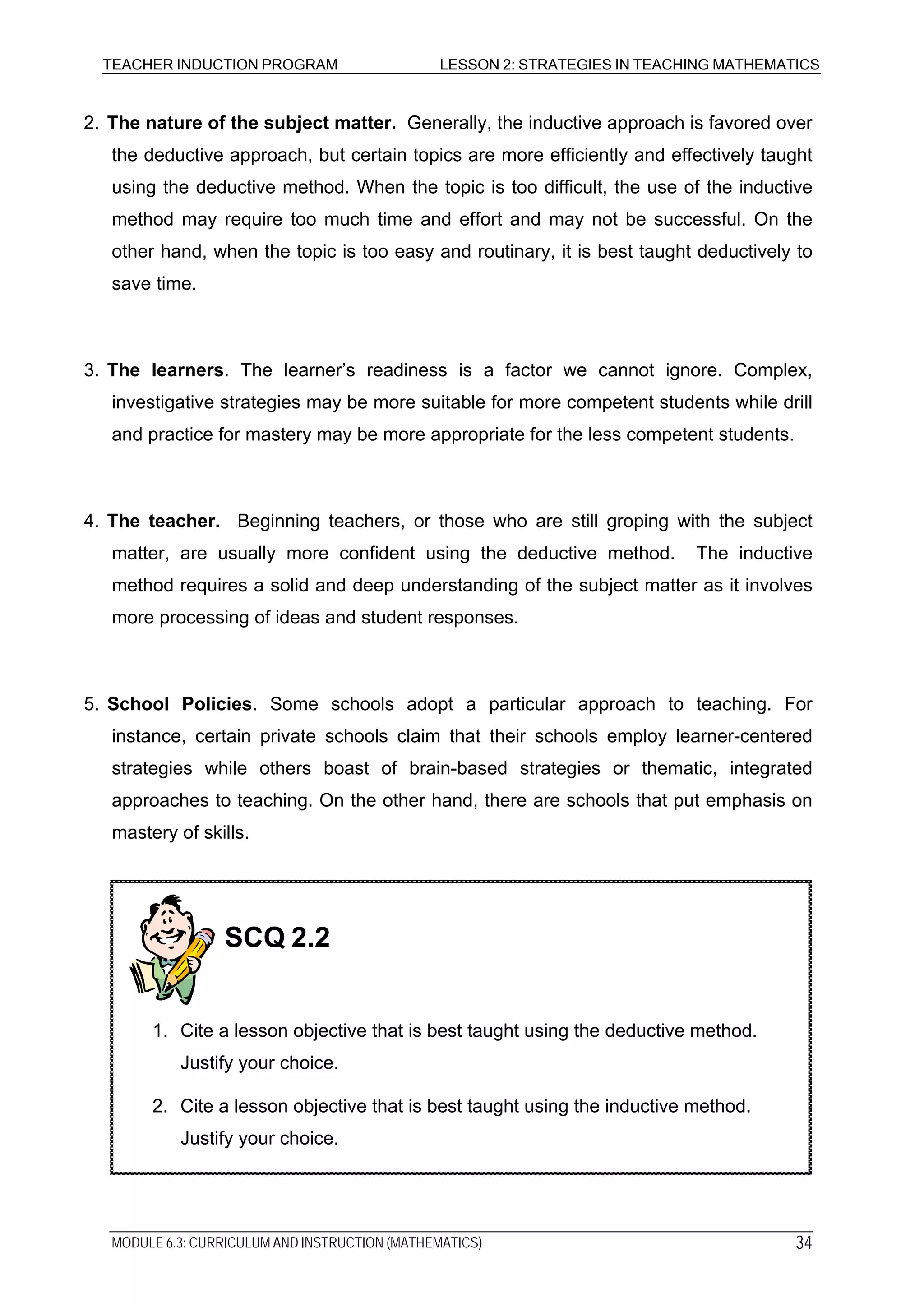 TEACHER INDUCTION PROGRAM LESSON 2: STRATEGIES IN TEACHING MATHEMATICS
2. The nature of the subject matter. Generally, the inductive approach is favored over
the deductive approach, but certain topics are more efficiently and effectively taught
using the deductive method. When the topic is too difficult, the use of the inductive
method may require too much time and effort and may not be successful. On the
other hand, when the topic is too easy and routinary, it is best taught deductively to
save time.
3. The learners. The learner’s readiness is a factor we cannot ignore. Complex,
investigative strategies may be more suitable for more competent students while drill
and practice for mastery may be more appropriate for the less competent students.
4. The teacher. Beginning teachers, or those who are still groping with the subject
matter, are usually more confident using the deductive method. The inductive
method requires a solid and deep understanding of the subject matter as it involves
more processing of ideas and student responses.
5. School Policies. Some schools adopt a particular approach to teaching. For
instance, certain private schools claim that their schools employ learner-centered
strategies while others boast of brain-based strategies or thematic, integrated
approaches to teaching. On the other hand, there are schools that put emphasis on
mastery of skills.
2. Cite a lesson objective that is best taught using the inductive method.
Justify your choice.
1. Cite a lesson objective that is best taught using the deductive method.
Justify your choice.
SCQ 2.2
MODULE 6.3: CURRICULUM AND INSTRUCTION (MATHEMATICS) 34
 