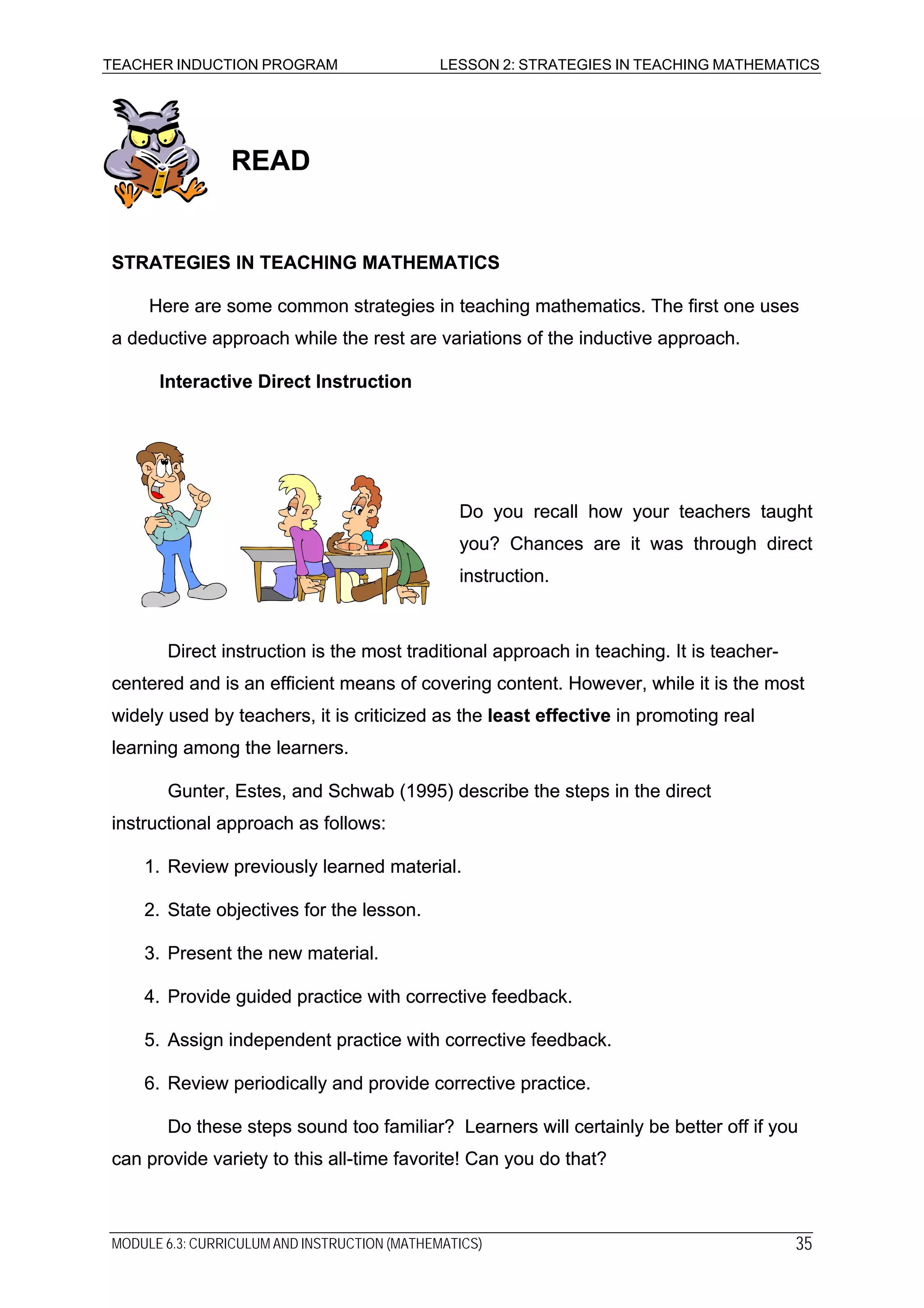TEACHER INDUCTION PROGRAM LESSON 2: STRATEGIES IN TEACHING MATHEMATICS
READREAD
STRATEGIES IN TEACHING MATHEMATICSSTRATEGIES IN TEACHING MATHEMATICS
Here are some common strategies in teaching mathematics. The first one uses
a deductive approach while the rest are variations of the inductive approach.
Here are some common strategies in teaching mathematics. The first one uses
a deductive approach while the rest are variations of the inductive approach.
Interactive Direct InstructionInteractive Direct Instruction
Do you recall how your teachers taught
you? Chances are it was through direct
instruction.
Do you recall how your teachers taught
you? Chances are it was through direct
instruction.
Direct instruction is the most traditional approach in teaching. It is teacher-
centered and is an efficient means of covering content. However, while it is the most
widely used by teachers, it is criticized as the least effective in promoting real
learning among the learners.
Direct instruction is the most traditional approach in teaching. It is teacher-
centered and is an efficient means of covering content. However, while it is the most
widely used by teachers, it is criticized as the least effective in promoting real
learning among the learners.
Gunter, Estes, and Schwab (1995) describe the steps in the direct
instructional approach as follows:
Gunter, Estes, and Schwab (1995) describe the steps in the direct
instructional approach as follows:
1. Review previously learned material.1. Review previously learned material.
2. State objectives for the lesson.2. State objectives for the lesson.
3. Present the new material.3. Present the new material.
4. Provide guided practice with corrective feedback.4. Provide guided practice with corrective feedback.
5. Assign independent practice with corrective feedback.5. Assign independent practice with corrective feedback.
6. Review periodically and provide corrective practice.6. Review periodically and provide corrective practice.
Do these steps sound too familiar? Learners will certainly be better off if you
can provide variety to this all-time favorite! Can you do that?
Do these steps sound too familiar? Learners will certainly be better off if you
can provide variety to this all-time favorite! Can you do that?
MODULE 6.3: CURRICULUM AND INSTRUCTION (MATHEMATICS) 35
 
