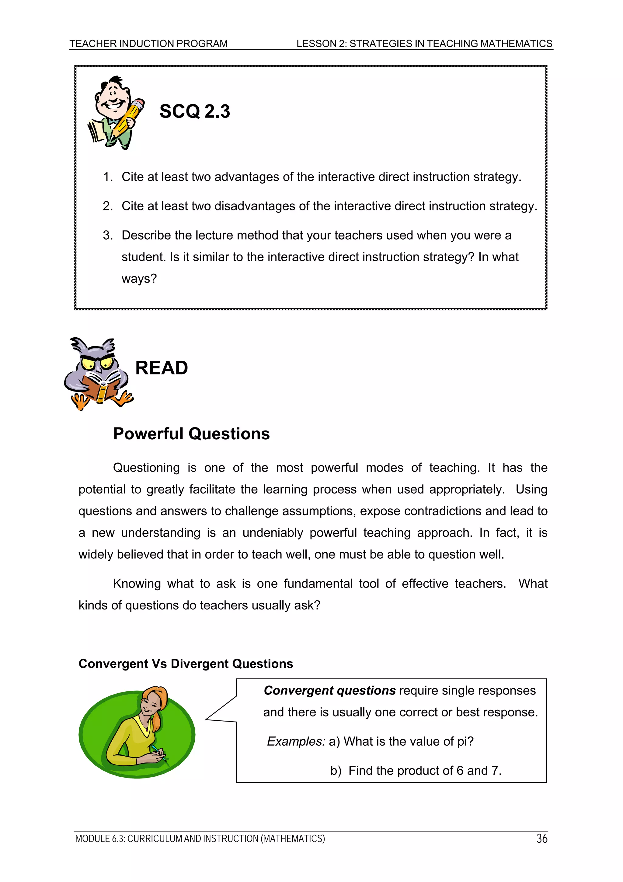 TEACHER INDUCTION PROGRAM LESSON 2: STRATEGIES IN TEACHING MATHEMATICS
READ
Powerful Questions
Questioning is one of the most powerful modes of teaching. It has the
potential to greatly facilitate the learning process when used appropriately. Using
questions and answers to challenge assumptions, expose contradictions and lead to
a new understanding is an undeniably powerful teaching approach. In fact, it is
widely believed that in order to teach well, one must be able to question well.
Knowing what to ask is one fundamental tool of effective teachers. What
kinds of questions do teachers usually ask?
Convergent Vs Divergent Questions
3. Describe the lecture method that your teachers used when you were a
student. Is it similar to the interactive direct instruction strategy? In what
ways?
2. Cite at least two disadvantages of the interactive direct instruction strategy.
1. Cite at least two advantages of the interactive direct instruction strategy.
SCQ 2.3
Convergent questions require single responses
and there is usually one correct or best response.
Examples: a) What is the value of pi?
b) Find the product of 6 and 7.
MODULE 6.3: CURRICULUM AND INSTRUCTION (MATHEMATICS) 36
 