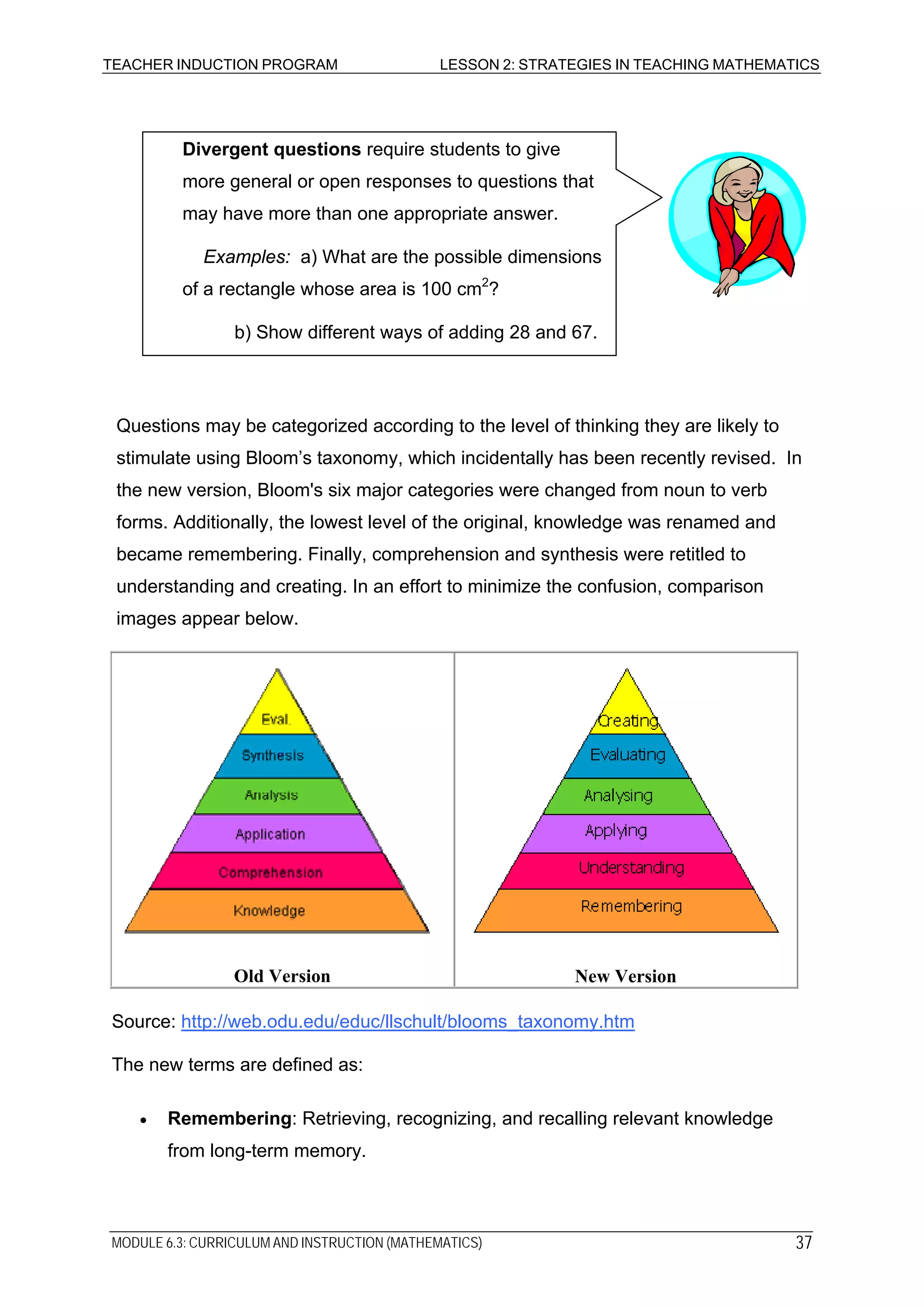 TEACHER INDUCTION PROGRAM LESSON 2: STRATEGIES IN TEACHING MATHEMATICS
Questions may be categorized according to the level of thinking they are likely to
stimulate using Bloom’s taxonomy, which incidentally has been recently revised. In
the new version, Bloom's six major categories were changed from noun to verb
forms. Additionally, the lowest level of the original, knowledge was renamed and
became remembering. Finally, comprehension and synthesis were retitled to
understanding and creating. In an effort to minimize the confusion, comparison
images appear below.
Divergent questions require students to give
more general or open responses to questions that
may have more than one appropriate answer.
Examples: a) What are the possible dimensions
of a rectangle whose area is 100 cm2
?
b) Show different ways of adding 28 and 67.
Old Version New Version
Source: http://web.odu.edu/educ/llschult/blooms_taxonomy.htm
The new terms are defined as:
• Remembering: Retrieving, recognizing, and recalling relevant knowledge
from long-term memory.
MODULE 6.3: CURRICULUM AND INSTRUCTION (MATHEMATICS) 37
 