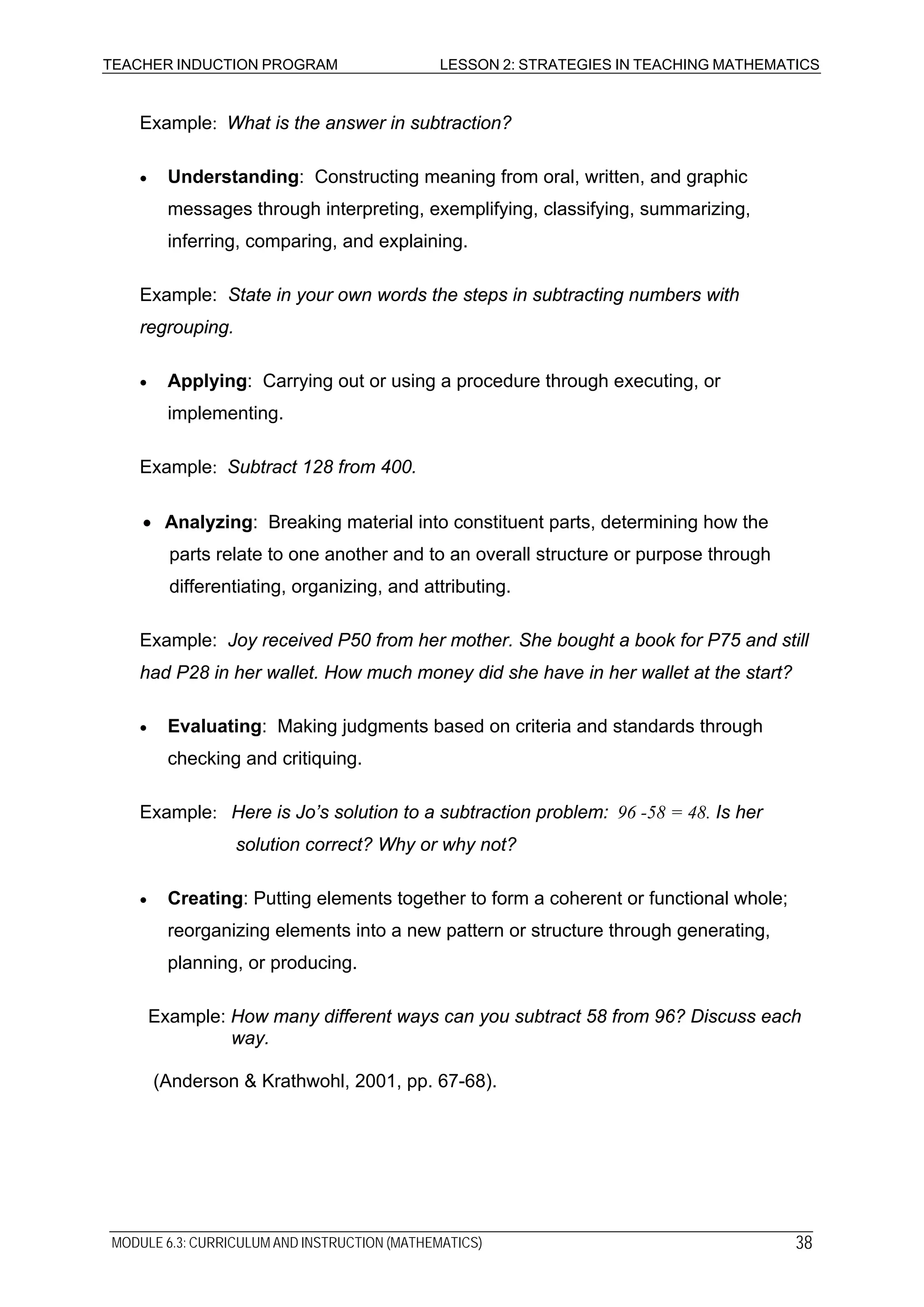 TEACHER INDUCTION PROGRAM LESSON 2: STRATEGIES IN TEACHING MATHEMATICS
Example: What is the answer in subtraction?
• Understanding: Constructing meaning from oral, written, and graphic
messages through interpreting, exemplifying, classifying, summarizing,
inferring, comparing, and explaining.
Example: State in your own words the steps in subtracting numbers with
regrouping.
• Applying: Carrying out or using a procedure through executing, or
implementing.
Example: Subtract 128 from 400.
• Analyzing: Breaking material into constituent parts, determining how the
parts relate to one another and to an overall structure or purpose through
differentiating, organizing, and attributing.
Example: Joy received P50 from her mother. She bought a book for P75 and still
had P28 in her wallet. How much money did she have in her wallet at the start?
• Evaluating: Making judgments based on criteria and standards through
checking and critiquing.
Example: Here is Jo’s solution to a subtraction problem: 96 -58 = 48. Is her
solution correct? Why or why not?
• Creating: Putting elements together to form a coherent or functional whole;
reorganizing elements into a new pattern or structure through generating,
planning, or producing.
Example: How many different ways can you subtract 58 from 96? Discuss each
way.
(Anderson & Krathwohl, 2001, pp. 67-68).
MODULE 6.3: CURRICULUM AND INSTRUCTION (MATHEMATICS) 38
 