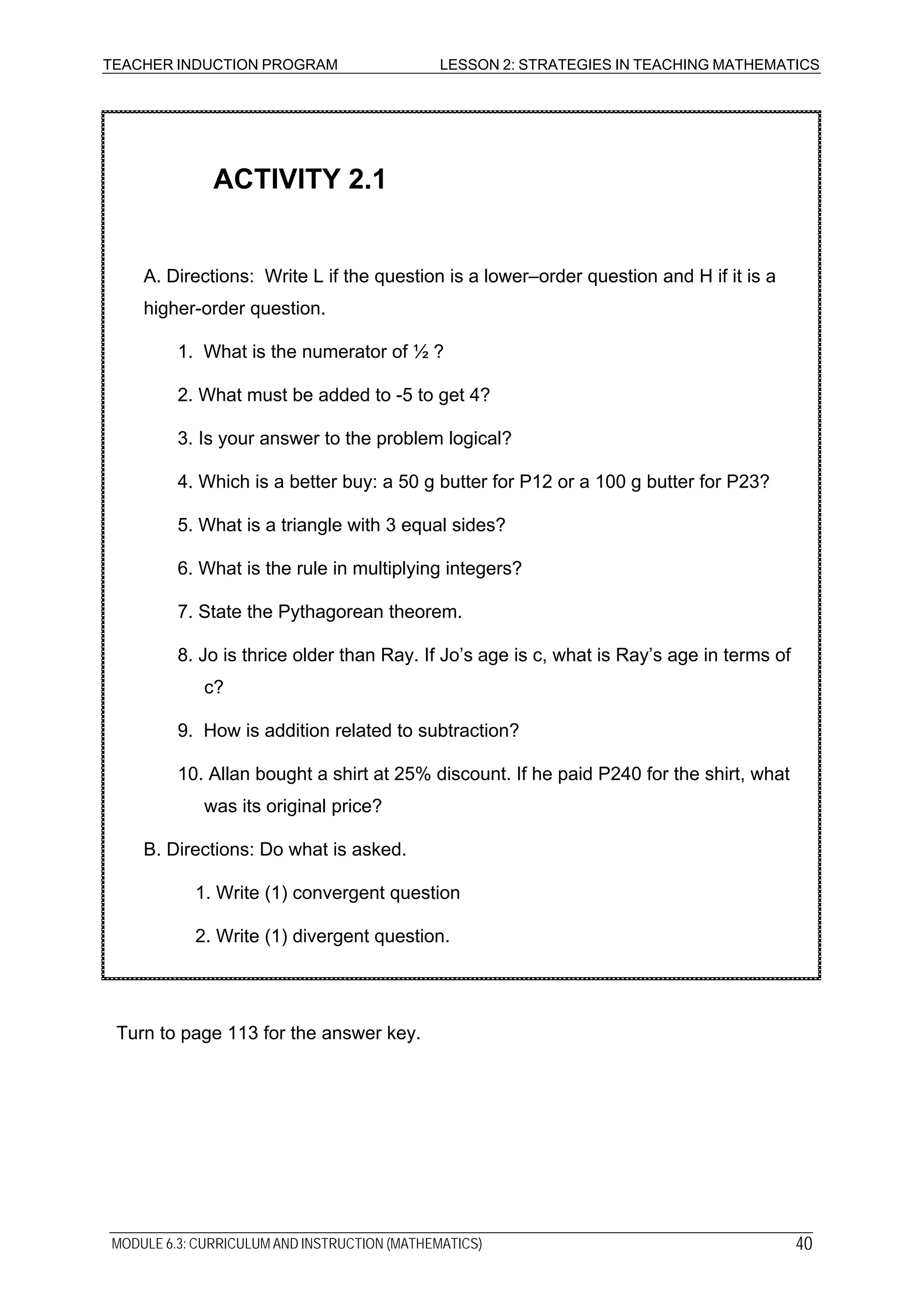 TEACHER INDUCTION PROGRAM LESSON 2: STRATEGIES IN TEACHING MATHEMATICS
2. Write (1) divergent question.
1. Write (1) convergent question
10. Allan bought a shirt at 25% discount. If he paid P240 for the shirt, what
was its original price?
B. Directions: Do what is asked.
9. How is addition related to subtraction?
8. Jo is thrice older than Ray. If Jo’s age is c, what is Ray’s age in terms of
c?
7. State the Pythagorean theorem.
6. What is the rule in multiplying integers?
5. What is a triangle with 3 equal sides?
4. Which is a better buy: a 50 g butter for P12 or a 100 g butter for P23?
3. Is your answer to the problem logical?
2. What must be added to -5 to get 4?
1. What is the numerator of ½ ?
A. Directions: Write L if the question is a lower–order question and H if it is a
higher-order question.
ACTIVITY 2.1
Turn to page 113 for the answer key.
MODULE 6.3: CURRICULUM AND INSTRUCTION (MATHEMATICS) 40
 