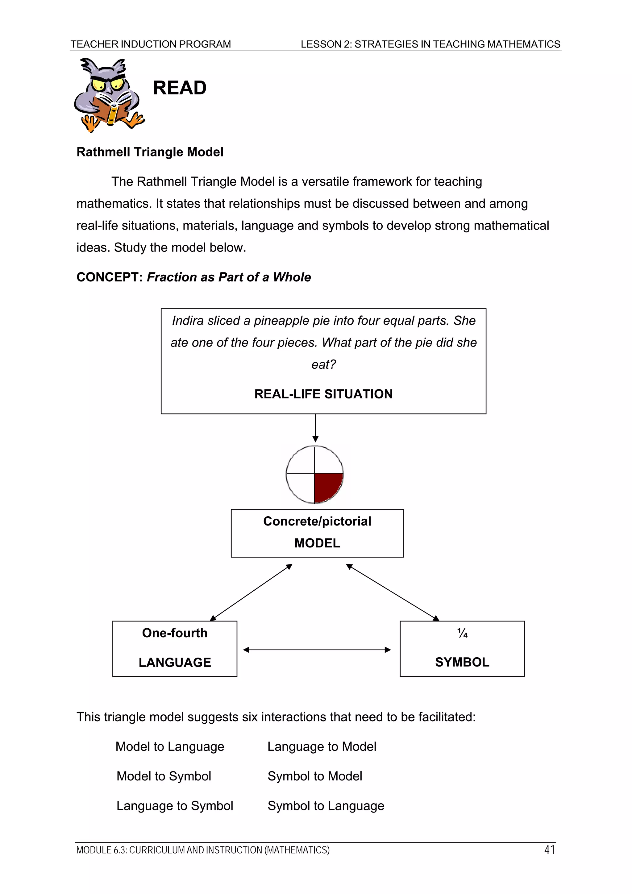 TEACHER INDUCTION PROGRAM LESSON 2: STRATEGIES IN TEACHING MATHEMATICS
READREAD
Rathmell Triangle ModelRathmell Triangle Model
The Rathmell Triangle Model is a versatile framework for teaching
mathematics. It states that relationships must be discussed between and among
real-life situations, materials, language and symbols to develop strong mathematical
ideas. Study the model below.
The Rathmell Triangle Model is a versatile framework for teaching
mathematics. It states that relationships must be discussed between and among
real-life situations, materials, language and symbols to develop strong mathematical
ideas. Study the model below.
CONCEPT: Fraction as Part of a WholeCONCEPT: Fraction as Part of a Whole
Indira sliced a pineapple pie into four equal parts. She
ate one of the four pieces. What part of the pie did she
eat?
REAL-LIFE SITUATION
Concrete/pictorial
MODEL
¼
SYMBOL
One-fourth
LANGUAGE
This triangle model suggests six interactions that need to be facilitated:This triangle model suggests six interactions that need to be facilitated:
Model to Language Language to ModelModel to Language Language to Model
Model to Symbol Symbol to ModelModel to Symbol Symbol to Model
Language to Symbol Symbol to LanguageLanguage to Symbol Symbol to Language
MODULE 6.3: CURRICULUM AND INSTRUCTION (MATHEMATICS) 41
 