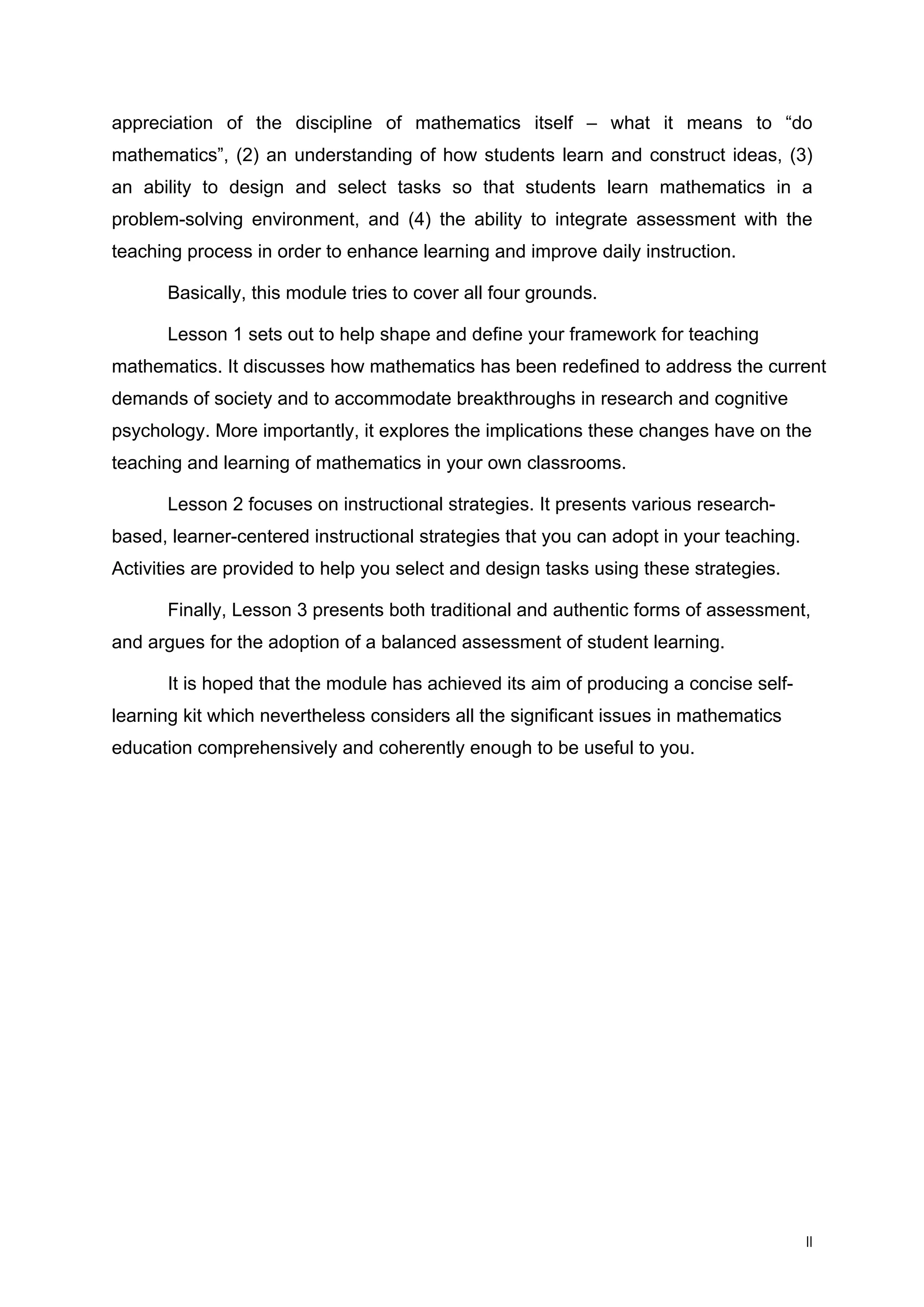 appreciation of the discipline of mathematics itself – what it means to “do
mathematics”, (2) an understanding of how students learn and construct ideas, (3)
an ability to design and select tasks so that students learn mathematics in a
problem-solving environment, and (4) the ability to integrate assessment with the
teaching process in order to enhance learning and improve daily instruction.
Basically, this module tries to cover all four grounds.
Lesson 1 sets out to help shape and define your framework for teaching
mathematics. It discusses how mathematics has been redefined to address the current
demands of society and to accommodate breakthroughs in research and cognitive
psychology. More importantly, it explores the implications these changes have on the
teaching and learning of mathematics in your own classrooms.
Lesson 2 focuses on instructional strategies. It presents various research-
based, learner-centered instructional strategies that you can adopt in your teaching.
Activities are provided to help you select and design tasks using these strategies.
Finally, Lesson 3 presents both traditional and authentic forms of assessment,
and argues for the adoption of a balanced assessment of student learning.
It is hoped that the module has achieved its aim of producing a concise self-
learning kit which nevertheless considers all the significant issues in mathematics
education comprehensively and coherently enough to be useful to you.
II
 