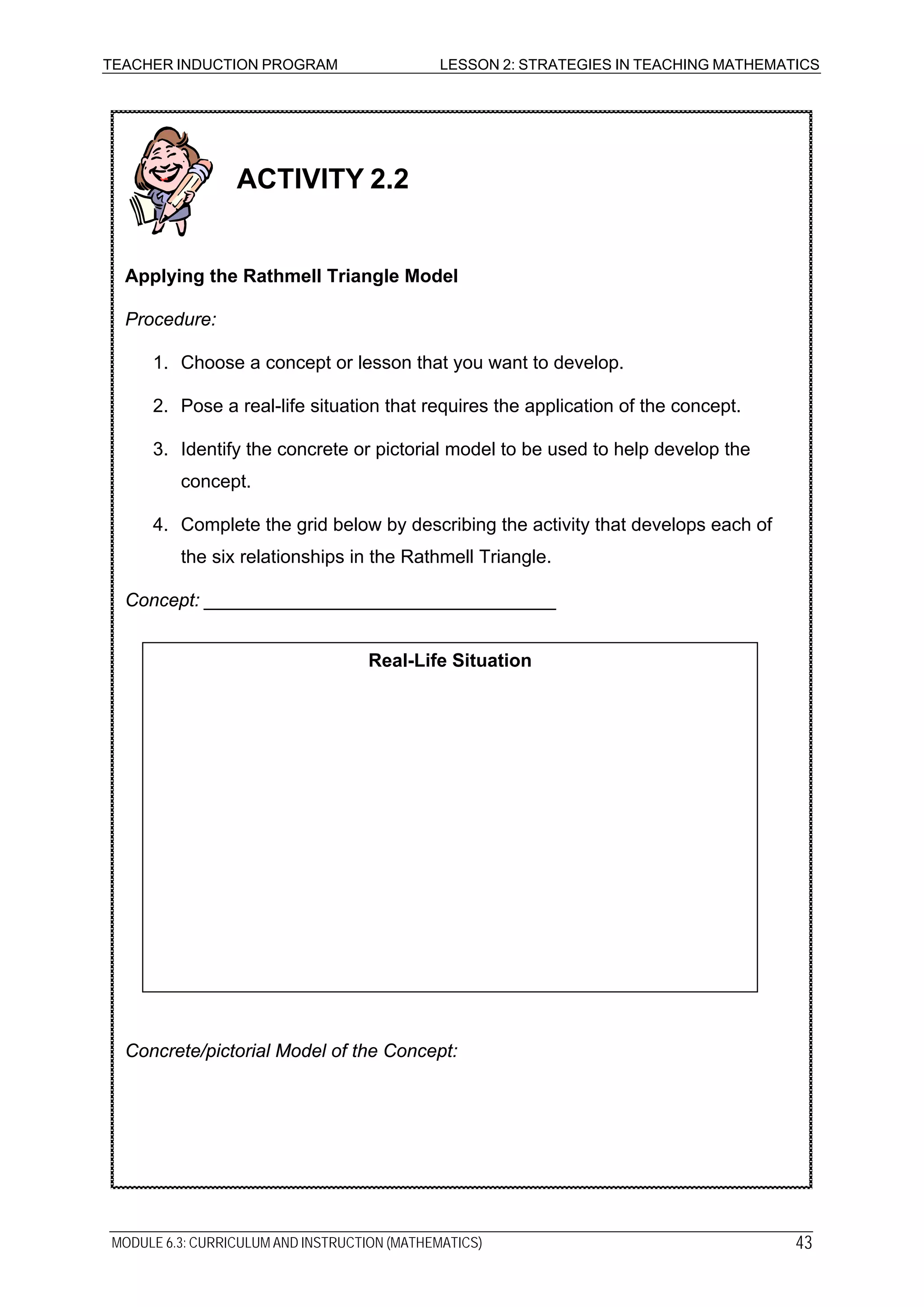 TEACHER INDUCTION PROGRAM LESSON 2: STRATEGIES IN TEACHING MATHEMATICS
Concrete/pictorial Model of the Concept:
Real-Life Situation
Concept: __________________________________
3. Identify the concrete or pictorial model to be used to help develop the
concept.
4. Complete the grid below by describing the activity that develops each of
the six relationships in the Rathmell Triangle.
ACTIVITY 2.2
Applying the Rathmell Triangle Model
Procedure:
1. Choose a concept or lesson that you want to develop.
2. Pose a real-life situation that requires the application of the concept.
MODULE 6.3: CURRICULUM AND INSTRUCTION (MATHEMATICS) 43
 
