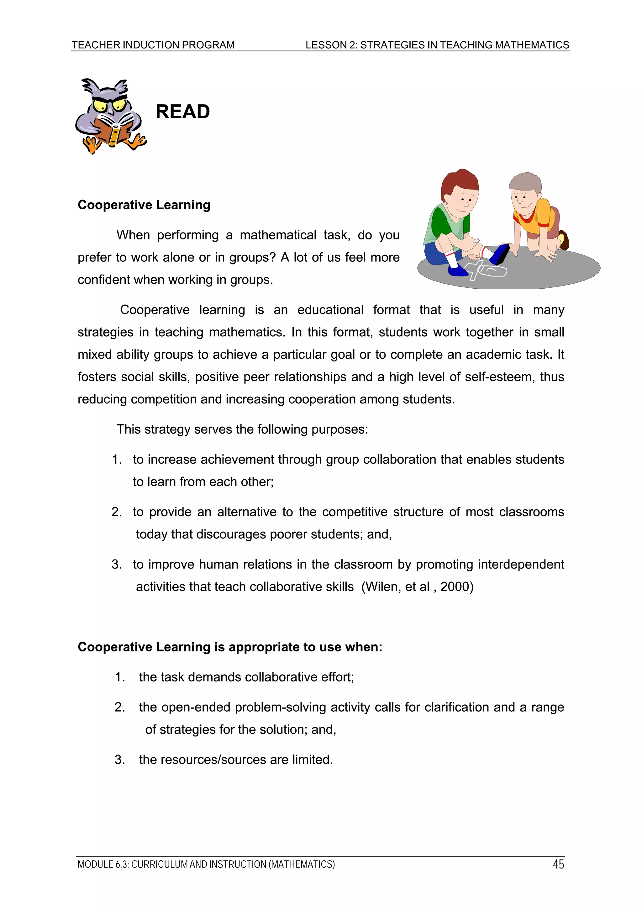 TEACHER INDUCTION PROGRAM LESSON 2: STRATEGIES IN TEACHING MATHEMATICS
READREAD
Cooperative LearningCooperative Learning
When performing a mathematical task, do you
prefer to work alone or in groups? A lot of us feel more
confident when working in groups.
When performing a mathematical task, do you
prefer to work alone or in groups? A lot of us feel more
confident when working in groups.
Cooperative learning is an educational format that is useful in many
strategies in teaching mathematics. In this format, students work together in small
mixed ability groups to achieve a particular goal or to complete an academic task. It
fosters social skills, positive peer relationships and a high level of self-esteem, thus
reducing competition and increasing cooperation among students.
Cooperative learning is an educational format that is useful in many
strategies in teaching mathematics. In this format, students work together in small
mixed ability groups to achieve a particular goal or to complete an academic task. It
fosters social skills, positive peer relationships and a high level of self-esteem, thus
reducing competition and increasing cooperation among students.
This strategy serves the following purposes:This strategy serves the following purposes:
1. to increase achievement through group collaboration that enables students
to learn from each other;
1. to increase achievement through group collaboration that enables students
to learn from each other;
2. to provide an alternative to the competitive structure of most classrooms
today that discourages poorer students; and,
2. to provide an alternative to the competitive structure of most classrooms
today that discourages poorer students; and,
3. to improve human relations in the classroom by promoting interdependent
activities that teach collaborative skills (Wilen, et al , 2000)
3. to improve human relations in the classroom by promoting interdependent
activities that teach collaborative skills (Wilen, et al , 2000)
Cooperative Learning is appropriate to use when:Cooperative Learning is appropriate to use when:
1. the task demands collaborative effort;1. the task demands collaborative effort;
2. the open-ended problem-solving activity calls for clarification and a range
of strategies for the solution; and,
2. the open-ended problem-solving activity calls for clarification and a range
of strategies for the solution; and,
3. the resources/sources are limited.3. the resources/sources are limited.
MODULE 6.3: CURRICULUM AND INSTRUCTION (MATHEMATICS) 45
 