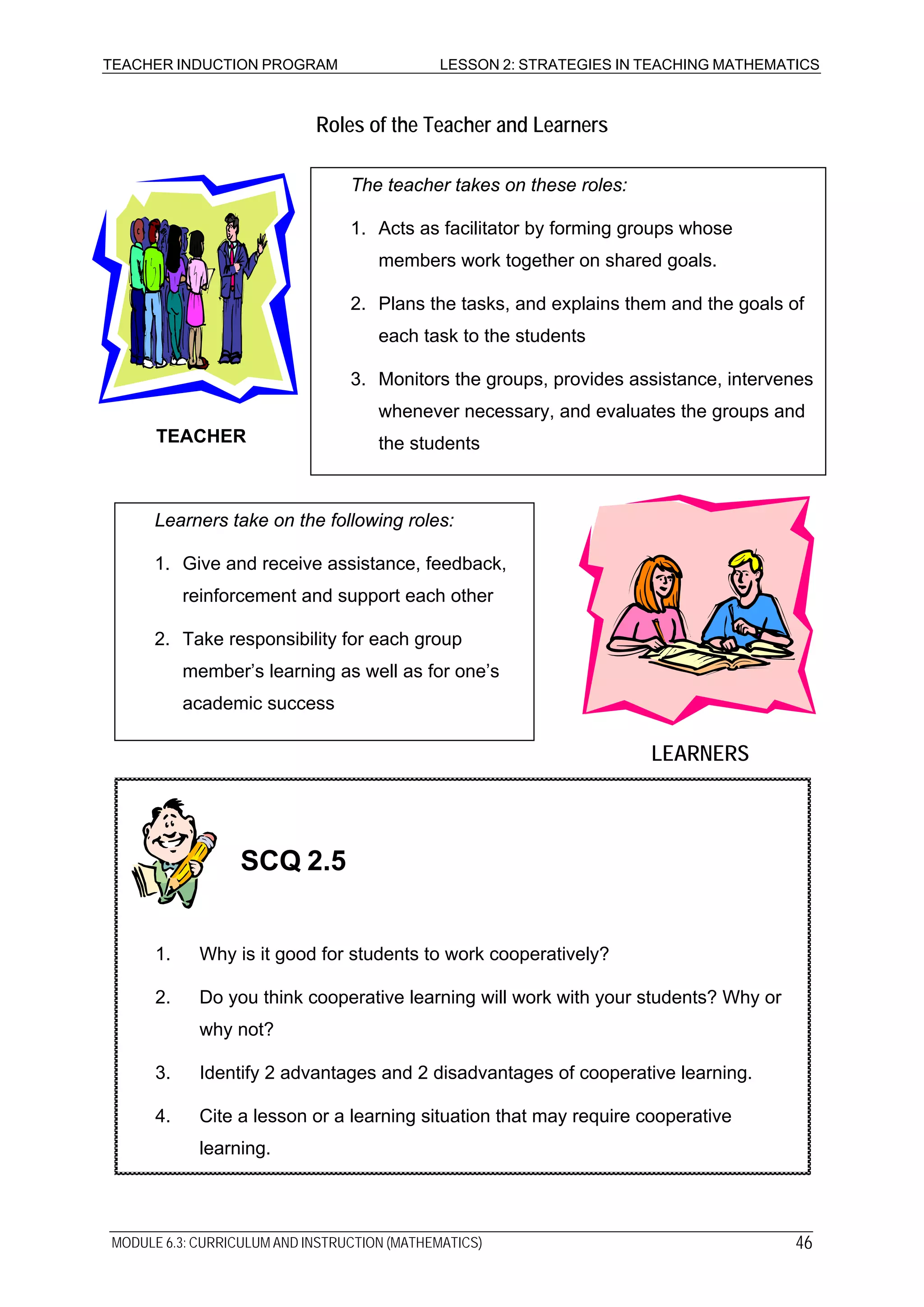TEACHER INDUCTION PROGRAM LESSON 2: STRATEGIES IN TEACHING MATHEMATICS
Roles of the Teacher and Learners
LEARNERS
The teacher takes on these roles:
1. Acts as facilitator by forming groups whose
members work together on shared goals.
2. Plans the tasks, and explains them and the goals of
each task to the students
3. Monitors the groups, provides assistance, intervenes
whenever necessary, and evaluates the groups and
the studentsTEACHER
Learners take on the following roles:
1. Give and receive assistance, feedback,
reinforcement and support each other
2. Take responsibility for each group
member’s learning as well as for one’s
academic success
LEARNER
1. Why is it good for students to work cooperatively?
2. Do you think cooperative learning will work with your students? Why or
why not?
3. Identify 2 advantages and 2 disadvantages of cooperative learning.
4. Cite a lesson or a learning situation that may require cooperative
learning.
SCQ 2.5
MODULE 6.3: CURRICULUM AND INSTRUCTION (MATHEMATICS) 46
 