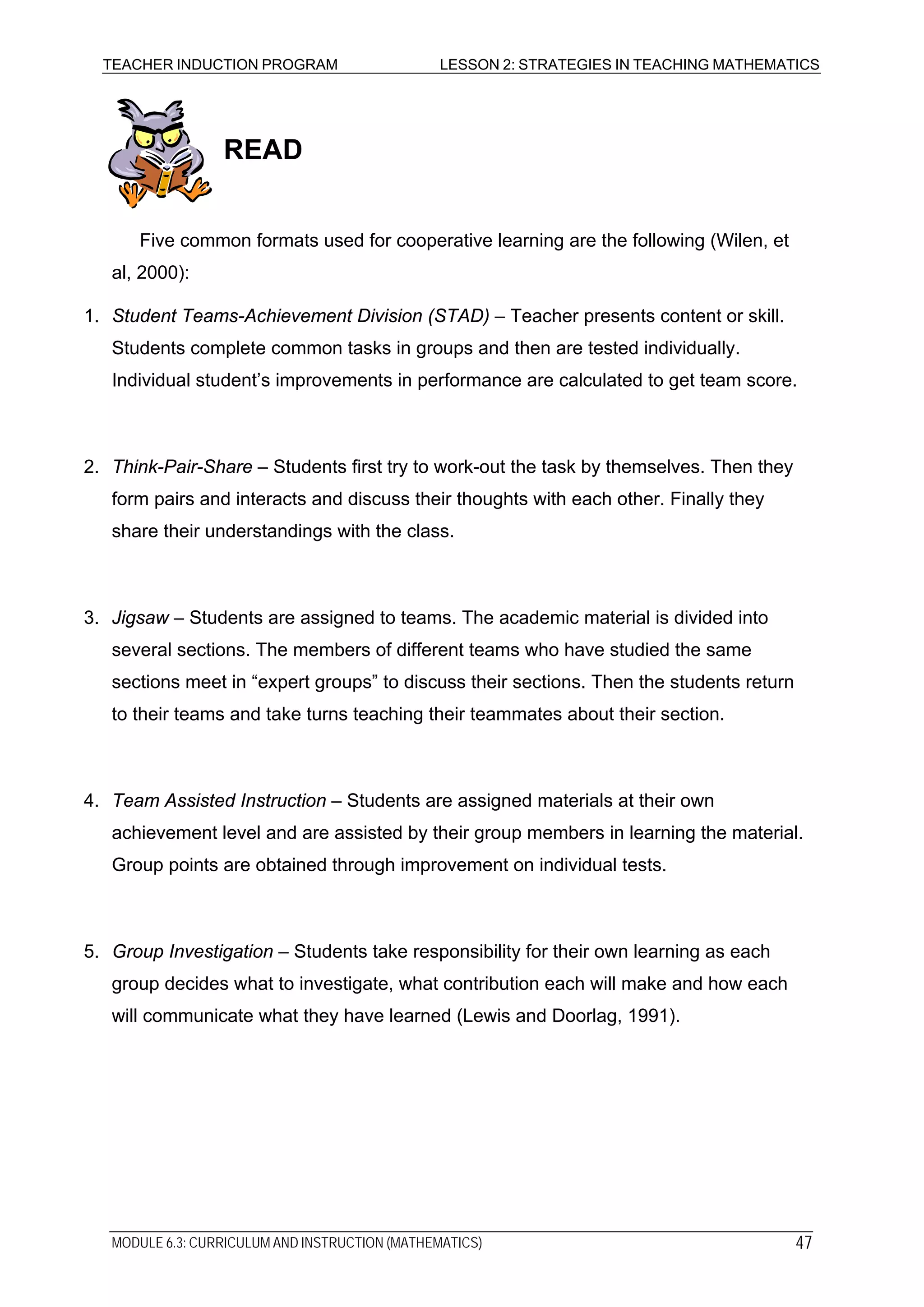 TEACHER INDUCTION PROGRAM LESSON 2: STRATEGIES IN TEACHING MATHEMATICS
READ
Five common formats used for cooperative learning are the following (Wilen, et
al, 2000):
1. Student Teams-Achievement Division (STAD) – Teacher presents content or skill.
Students complete common tasks in groups and then are tested individually.
Individual student’s improvements in performance are calculated to get team score.
2. Think-Pair-Share – Students first try to work-out the task by themselves. Then they
form pairs and interacts and discuss their thoughts with each other. Finally they
share their understandings with the class.
3. Jigsaw – Students are assigned to teams. The academic material is divided into
several sections. The members of different teams who have studied the same
sections meet in “expert groups” to discuss their sections. Then the students return
to their teams and take turns teaching their teammates about their section.
4. Team Assisted Instruction – Students are assigned materials at their own
achievement level and are assisted by their group members in learning the material.
Group points are obtained through improvement on individual tests.
5. Group Investigation – Students take responsibility for their own learning as each
group decides what to investigate, what contribution each will make and how each
will communicate what they have learned (Lewis and Doorlag, 1991).
MODULE 6.3: CURRICULUM AND INSTRUCTION (MATHEMATICS) 47
 