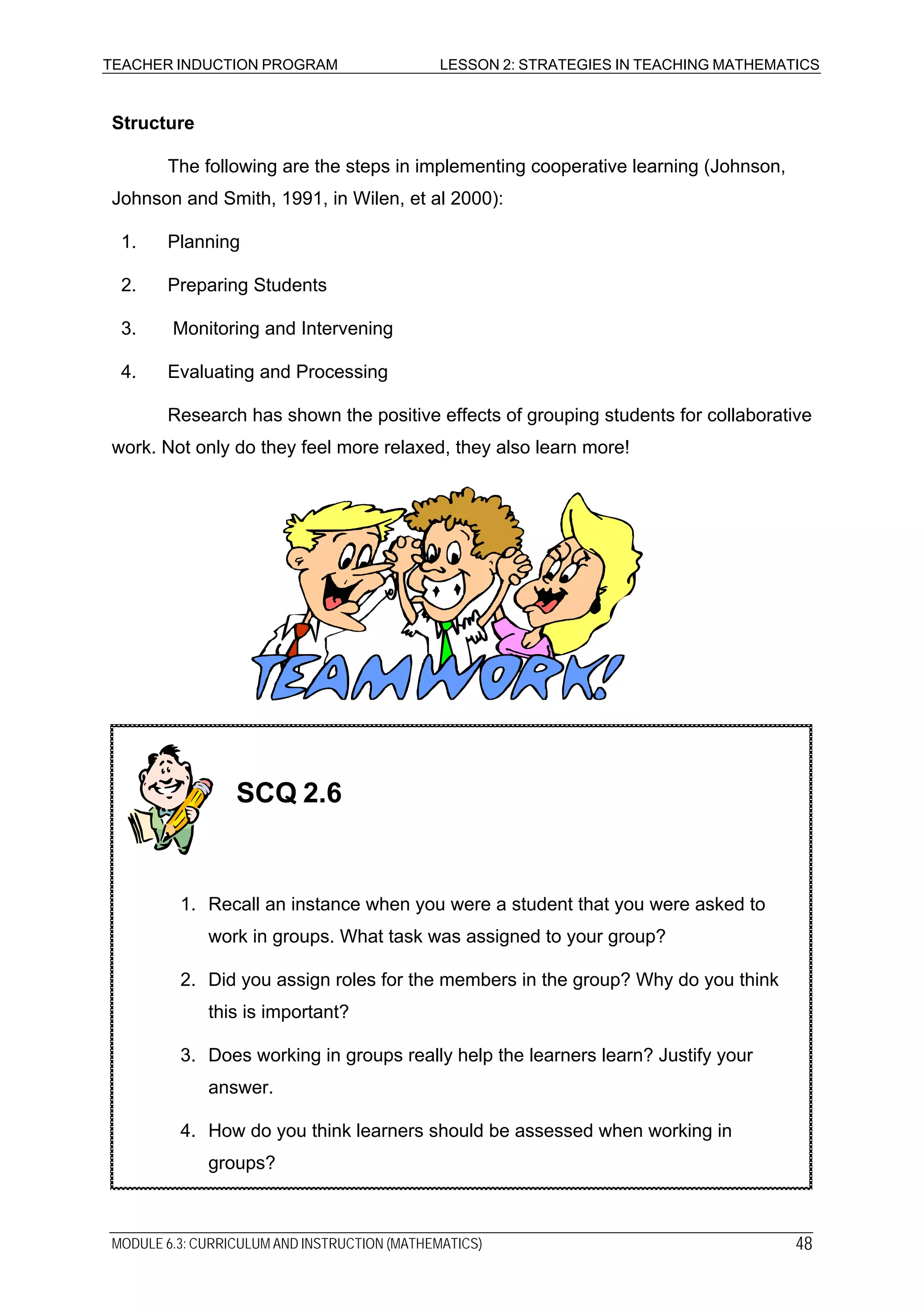 TEACHER INDUCTION PROGRAM LESSON 2: STRATEGIES IN TEACHING MATHEMATICS
Structure
The following are the steps in implementing cooperative learning (Johnson,
Johnson and Smith, 1991, in Wilen, et al 2000):
1. Planning
2. Preparing Students
3. Monitoring and Intervening
4. Evaluating and Processing
Research has shown the positive effects of grouping students for collaborative
work. Not only do they feel more relaxed, they also learn more!
4. How do you think learners should be assessed when working in
groups?
3. Does working in groups really help the learners learn? Justify your
answer.
SCQ 2.6
1. Recall an instance when you were a student that you were asked to
work in groups. What task was assigned to your group?
2. Did you assign roles for the members in the group? Why do you think
this is important?
MODULE 6.3: CURRICULUM AND INSTRUCTION (MATHEMATICS) 48
 