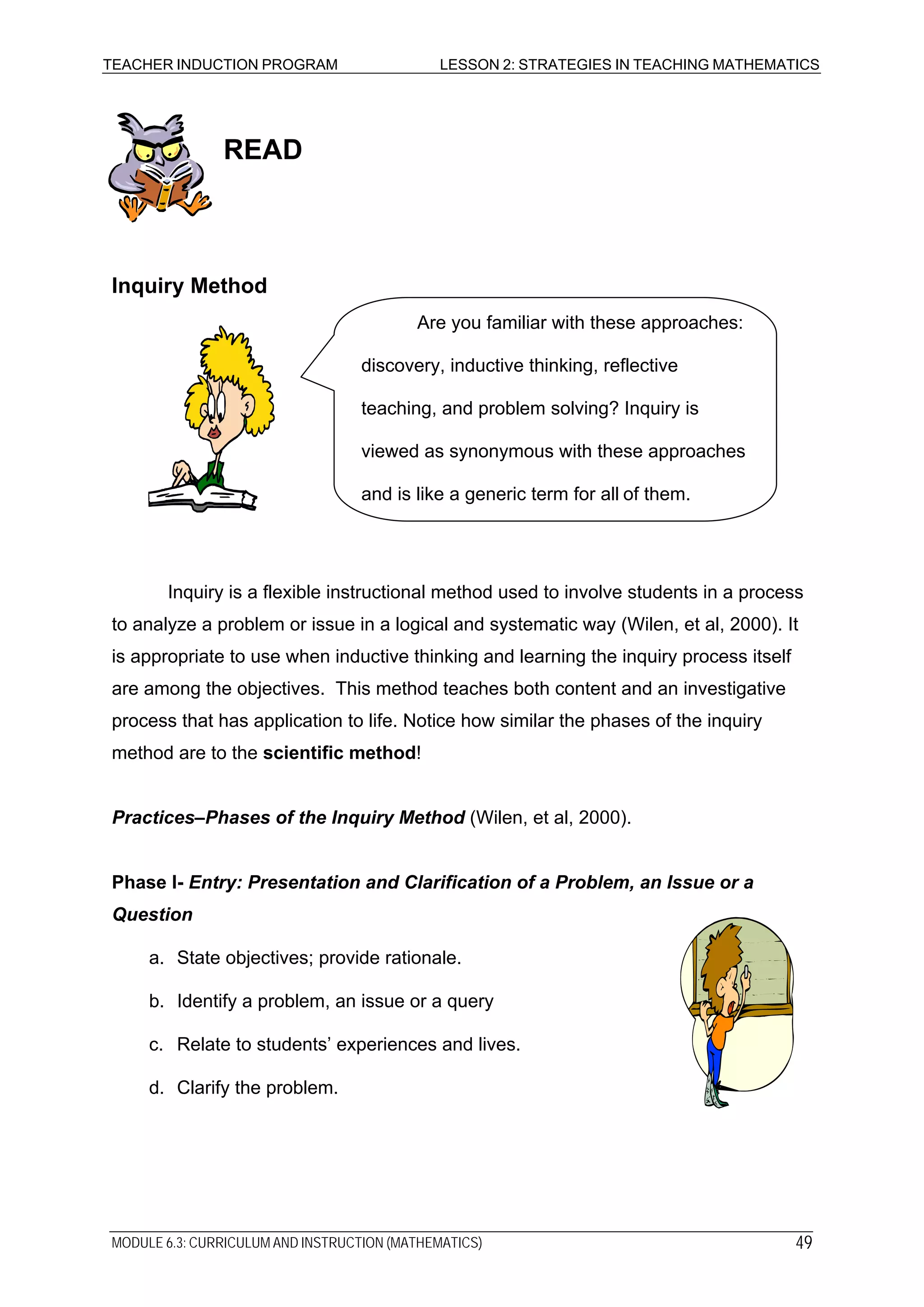 TEACHER INDUCTION PROGRAM LESSON 2: STRATEGIES IN TEACHING MATHEMATICS
READ
Inquiry Method
Inquiry is a flexible instructional method used to involve students in a process
to analyze a problem or issue in a logical and systematic way (Wilen, et al, 2000). It
is appropriate to use when inductive thinking and learning the inquiry process itself
are among the objectives. This method teaches both content and an investigative
process that has application to life. Notice how similar the phases of the inquiry
method are to the scientific method!
Practices–Phases of the Inquiry Method (Wilen, et al, 2000).
Phase I- Entry: Presentation and Clarification of a Problem, an Issue or a
Question
Are you familiar with these approaches:
discovery, inductive thinking, reflective
teaching, and problem solving? Inquiry is
viewed as synonymous with these approaches
and is like a generic term for all of them.
a. State objectives; provide rationale.
b. Identify a problem, an issue or a query
c. Relate to students’ experiences and lives.
d. Clarify the problem.
MODULE 6.3: CURRICULUM AND INSTRUCTION (MATHEMATICS) 49
 