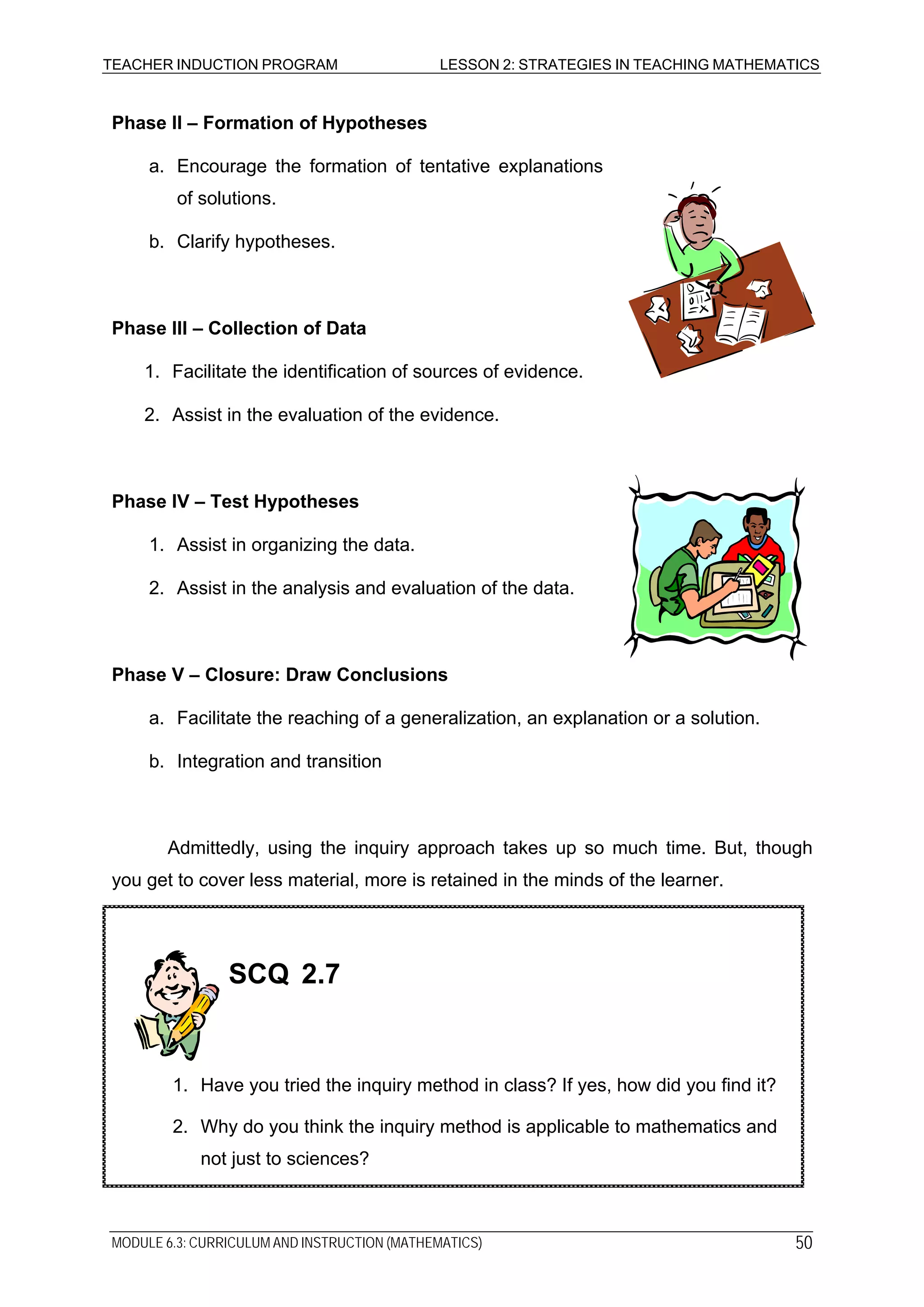 TEACHER INDUCTION PROGRAM LESSON 2: STRATEGIES IN TEACHING MATHEMATICS
Phase II – Formation of Hypotheses
a. Encourage the formation of tentative explanations
of solutions.
b. Clarify hypotheses.
Phase III – Collection of Data
1. Facilitate the identification of sources of evidence.
2. Assist in the evaluation of the evidence.
Phase IV – Test Hypotheses
1. Assist in organizing the data.
2. Assist in the analysis and evaluation of the data.
Phase V – Closure: Draw Conclusions
a. Facilitate the reaching of a generalization, an explanation or a solution.
b. Integration and transition
Admittedly, using the inquiry approach takes up so much time. But, though
you get to cover less material, more is retained in the minds of the learner.
SCQ 2.7
1. Have you tried the inquiry method in class? If yes, how did you find it?
2. Why do you think the inquiry method is applicable to mathematics and
not just to sciences?
MODULE 6.3: CURRICULUM AND INSTRUCTION (MATHEMATICS) 50
 
