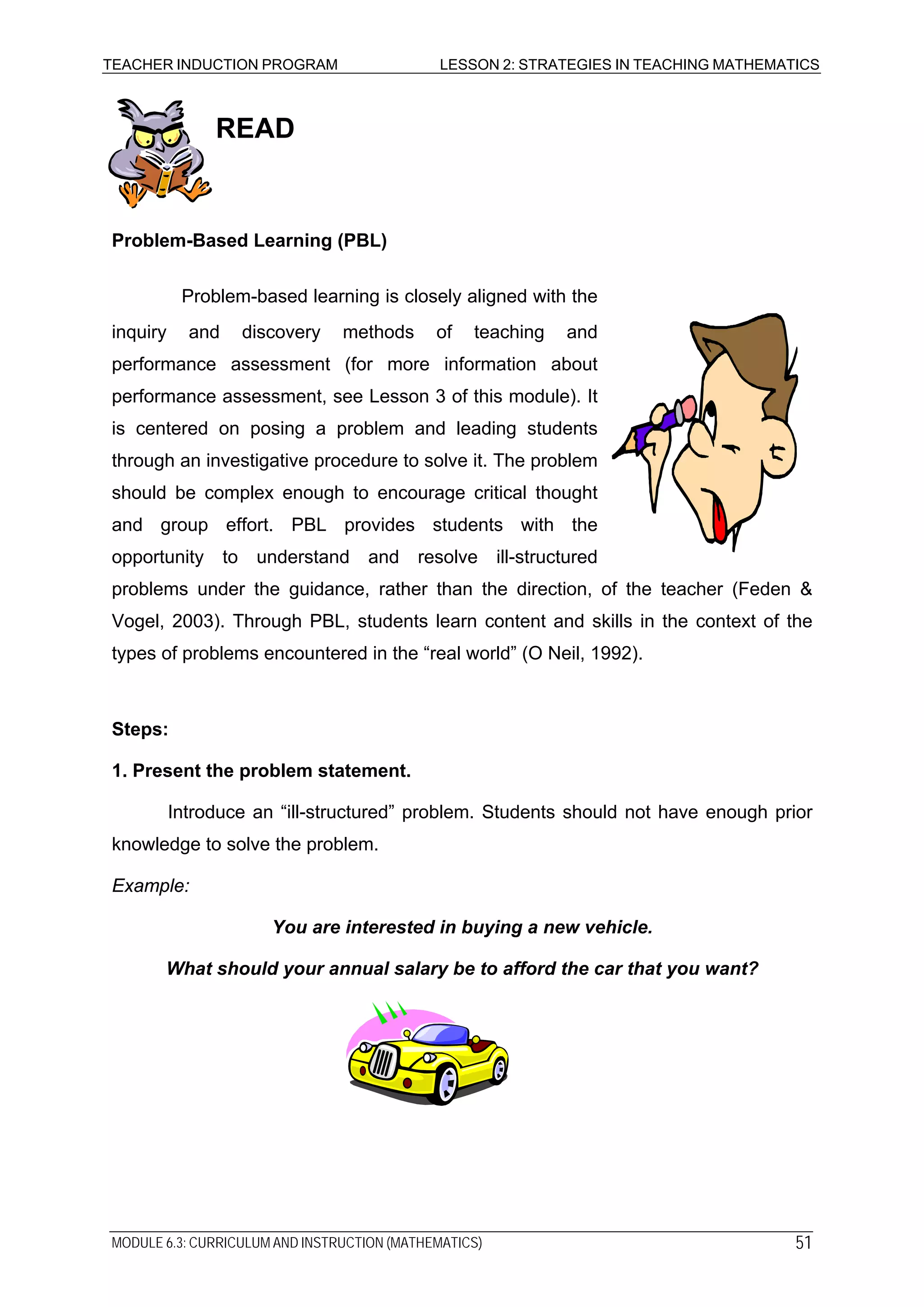 TEACHER INDUCTION PROGRAM LESSON 2: STRATEGIES IN TEACHING MATHEMATICS
MODULE 6.3: CURRICULUM AND INSTRUCTION (MATHEMATICS) 51
READ
Problem-Based Learning (PBL)
Problem-based learning is closely aligned with the
inquiry and discovery methods of teaching and
performance assessment (for more information about
performance assessment, see Lesson 3 of this module). It
is centered on posing a problem and leading students
through an investigative procedure to solve it. The problem
should be complex enough to encourage critical thought
and group effort. PBL provides students with the
opportunity to understand and resolve ill-structured
problems under the guidance, rather than the direction, of the teacher (Feden &
Vogel, 2003). Through PBL, students learn content and skills in the context of the
types of problems encountered in the “real world” (O Neil, 1992).
Steps:
1. Present the problem statement.
Introduce an “ill-structured” problem. Students should not have enough prior
knowledge to solve the problem.
Example:
You are interested in buying a new vehicle.
What should your annual salary be to afford the car that you want?
 