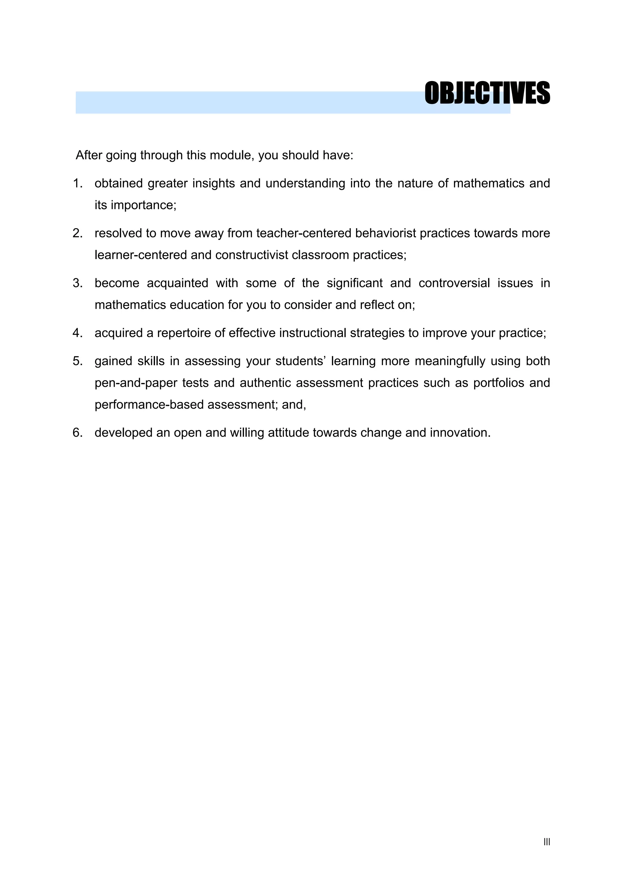 OBJECTIVES
After going through this module, you should have:
1. obtained greater insights and understanding into the nature of mathematics and
its importance;
2. resolved to move away from teacher-centered behaviorist practices towards more
learner-centered and constructivist classroom practices;
3. become acquainted with some of the significant and controversial issues in
mathematics education for you to consider and reflect on;
4. acquired a repertoire of effective instructional strategies to improve your practice;
5. gained skills in assessing your students’ learning more meaningfully using both
pen-and-paper tests and authentic assessment practices such as portfolios and
performance-based assessment; and,
6. developed an open and willing attitude towards change and innovation.
III
 