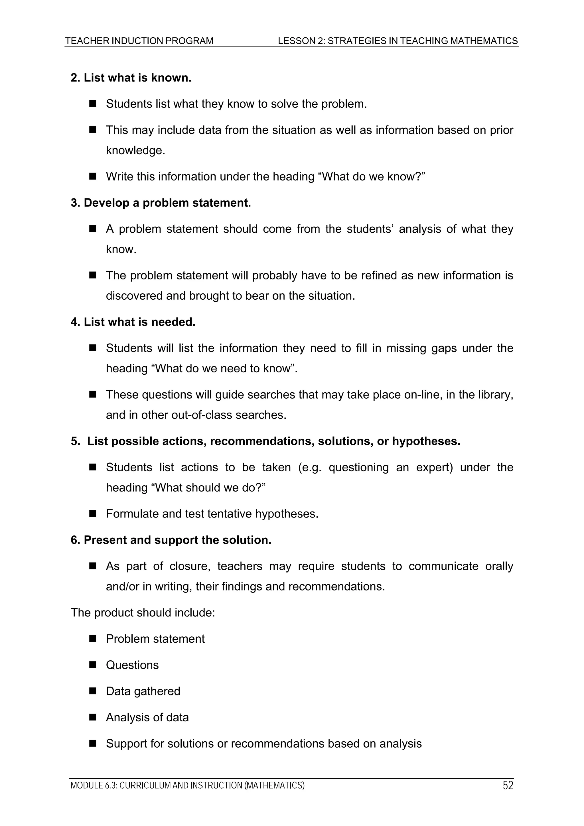 TEACHER INDUCTION PROGRAM LESSON 2: STRATEGIES IN TEACHING MATHEMATICS
2. List what is known.
Students list what they know to solve the problem.
This may include data from the situation as well as information based on prior
knowledge.
Write this information under the heading “What do we know?”
3. Develop a problem statement.
A problem statement should come from the students’ analysis of what they
know.
The problem statement will probably have to be refined as new information is
discovered and brought to bear on the situation.
4. List what is needed.
Students will list the information they need to fill in missing gaps under the
heading “What do we need to know”.
These questions will guide searches that may take place on-line, in the library,
and in other out-of-class searches.
5. List possible actions, recommendations, solutions, or hypotheses.
Students list actions to be taken (e.g. questioning an expert) under the
heading “What should we do?”
Formulate and test tentative hypotheses.
6. Present and support the solution.
As part of closure, teachers may require students to communicate orally
and/or in writing, their findings and recommendations.
The product should include:
Problem statement
Questions
Data gathered
Analysis of data
Support for solutions or recommendations based on analysis
MODULE 6.3: CURRICULUM AND INSTRUCTION (MATHEMATICS) 52
 