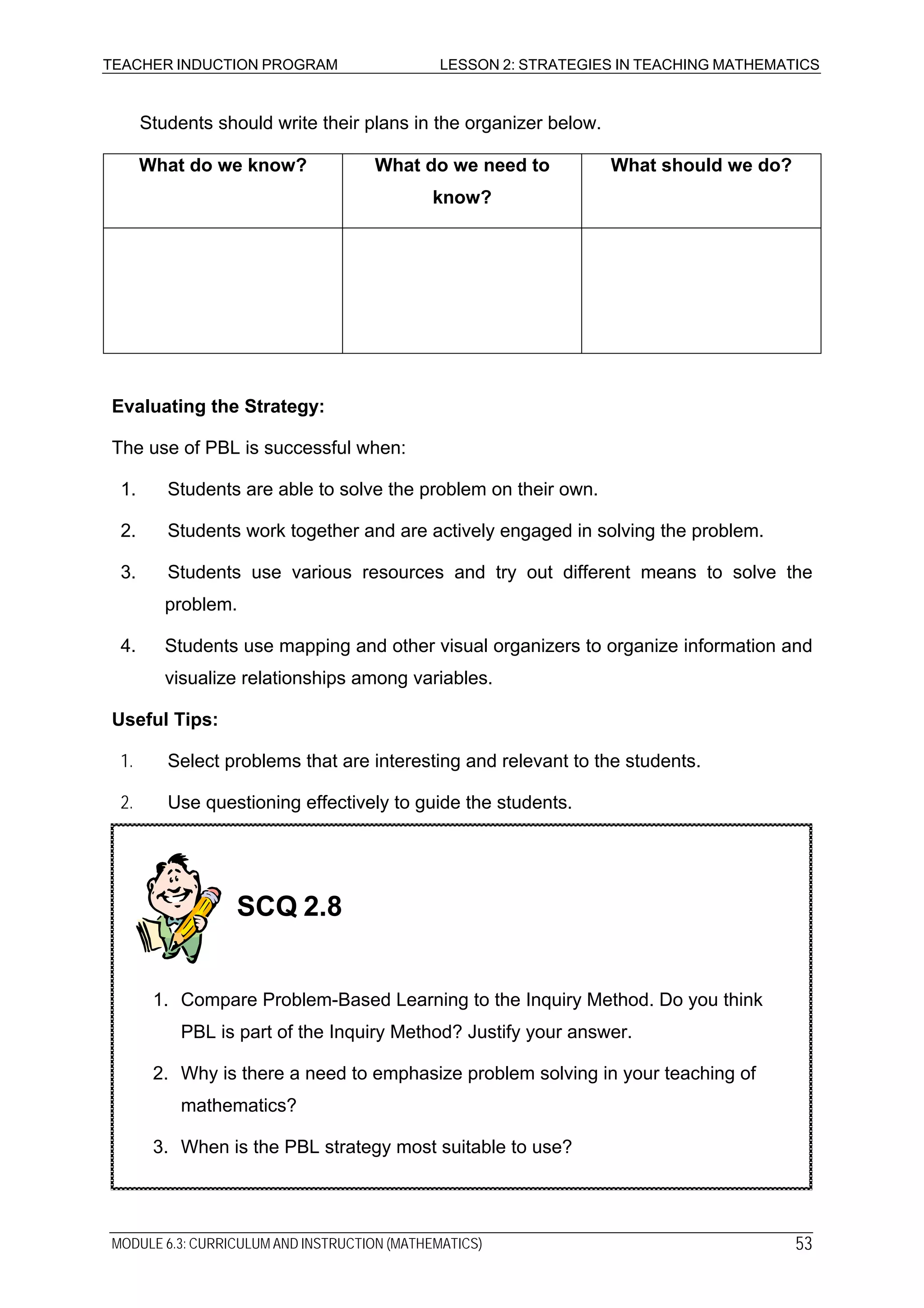 TEACHER INDUCTION PROGRAM LESSON 2: STRATEGIES IN TEACHING MATHEMATICS
Students should write their plans in the organizer below.
What do we know? What do we need to
know?
What should we do?
Evaluating the Strategy:
The use of PBL is successful when:
1. Students are able to solve the problem on their own.
2. Students work together and are actively engaged in solving the problem.
3. Students use various resources and try out different means to solve the
problem.
4. Students use mapping and other visual organizers to organize information and
visualize relationships among variables.
Useful Tips:
1. Select problems that are interesting and relevant to the students.
2. Use questioning effectively to guide the students.
SCQ 2.8
1. Compare Problem-Based Learning to the Inquiry Method. Do you think
PBL is part of the Inquiry Method? Justify your answer.
2. Why is there a need to emphasize problem solving in your teaching of
mathematics?
3. When is the PBL strategy most suitable to use?
MODULE 6.3: CURRICULUM AND INSTRUCTION (MATHEMATICS) 53
 