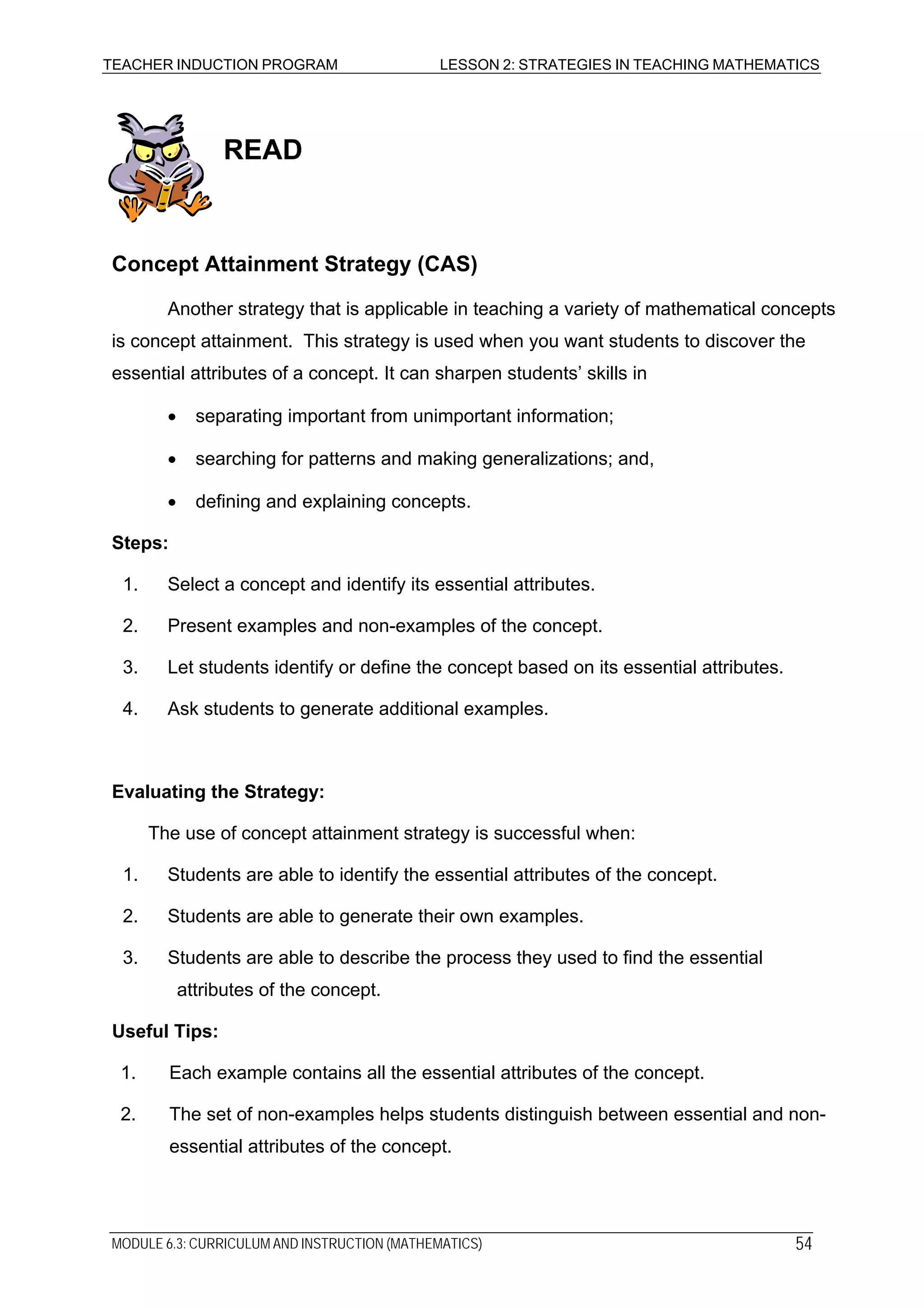 TEACHER INDUCTION PROGRAM LESSON 2: STRATEGIES IN TEACHING MATHEMATICS
READ
Concept Attainment Strategy (CAS)
Another strategy that is applicable in teaching a variety of mathematical concepts
is concept attainment. This strategy is used when you want students to discover the
essential attributes of a concept. It can sharpen students’ skills in
• separating important from unimportant information;
• searching for patterns and making generalizations; and,
• defining and explaining concepts.
Steps:
1. Select a concept and identify its essential attributes.
2. Present examples and non-examples of the concept.
3. Let students identify or define the concept based on its essential attributes.
4. Ask students to generate additional examples.
Evaluating the Strategy:
The use of concept attainment strategy is successful when:
1. Students are able to identify the essential attributes of the concept.
2. Students are able to generate their own examples.
3. Students are able to describe the process they used to find the essential
attributes of the concept.
Useful Tips:
1. Each example contains all the essential attributes of the concept.
2. The set of non-examples helps students distinguish between essential and non-
essential attributes of the concept.
MODULE 6.3: CURRICULUM AND INSTRUCTION (MATHEMATICS) 54
 