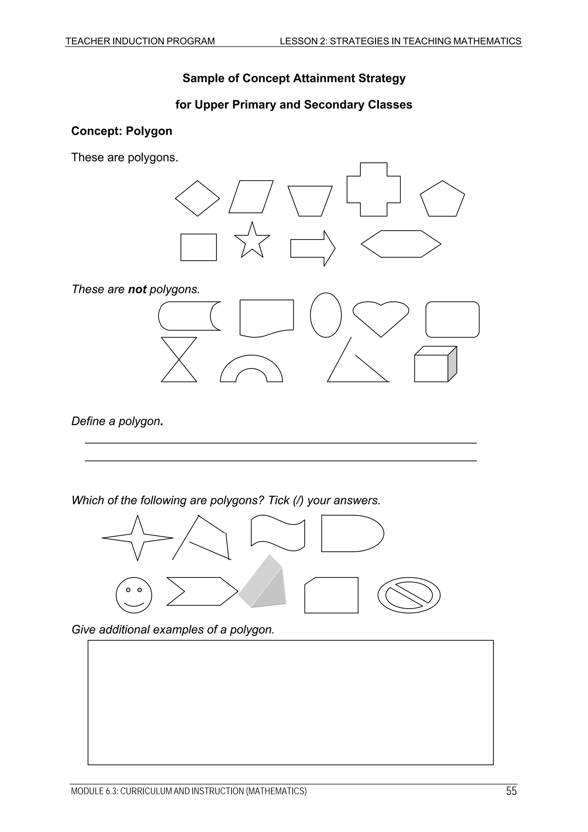 TEACHER INDUCTION PROGRAM LESSON 2: STRATEGIES IN TEACHING MATHEMATICS
Sample of Concept Attainment Strategy
for Upper Primary and Secondary Classes
Concept: Polygon
These are polygons.
These are not polygons.
Define a polygon.
Which of the following are polygons? Tick (/) your answers.
Give additional examples of a polygon.
MODULE 6.3: CURRICULUM AND INSTRUCTION (MATHEMATICS) 55
 