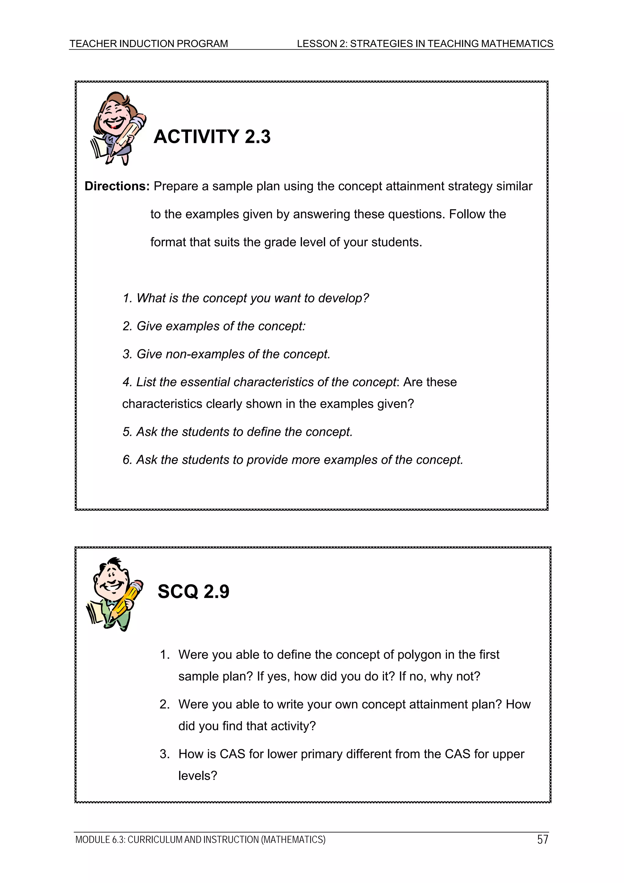 TEACHER INDUCTION PROGRAM LESSON 2: STRATEGIES IN TEACHING MATHEMATICS
2. Give examples of the concept:
3. Give non-examples of the concept.
4. List the essential characteristics of the concept: Are these
characteristics clearly shown in the examples given?
5. Ask the students to define the concept.
6. Ask the students to provide more examples of the concept.
ACTIVITY 2.3
Directions: Prepare a sample plan using the concept attainment strategy similar
to the examples given by answering these questions. Follow the
format that suits the grade level of your students.
1. What is the concept you want to develop?
1. Were you able to define the concept of polygon in the first
sample plan? If yes, how did you do it? If no, why not?
2. Were you able to write your own concept attainment plan? How
did you find that activity?
3. How is CAS for lower primary different from the CAS for upper
levels?
SCQ 2.9
MODULE 6.3: CURRICULUM AND INSTRUCTION (MATHEMATICS) 57
 