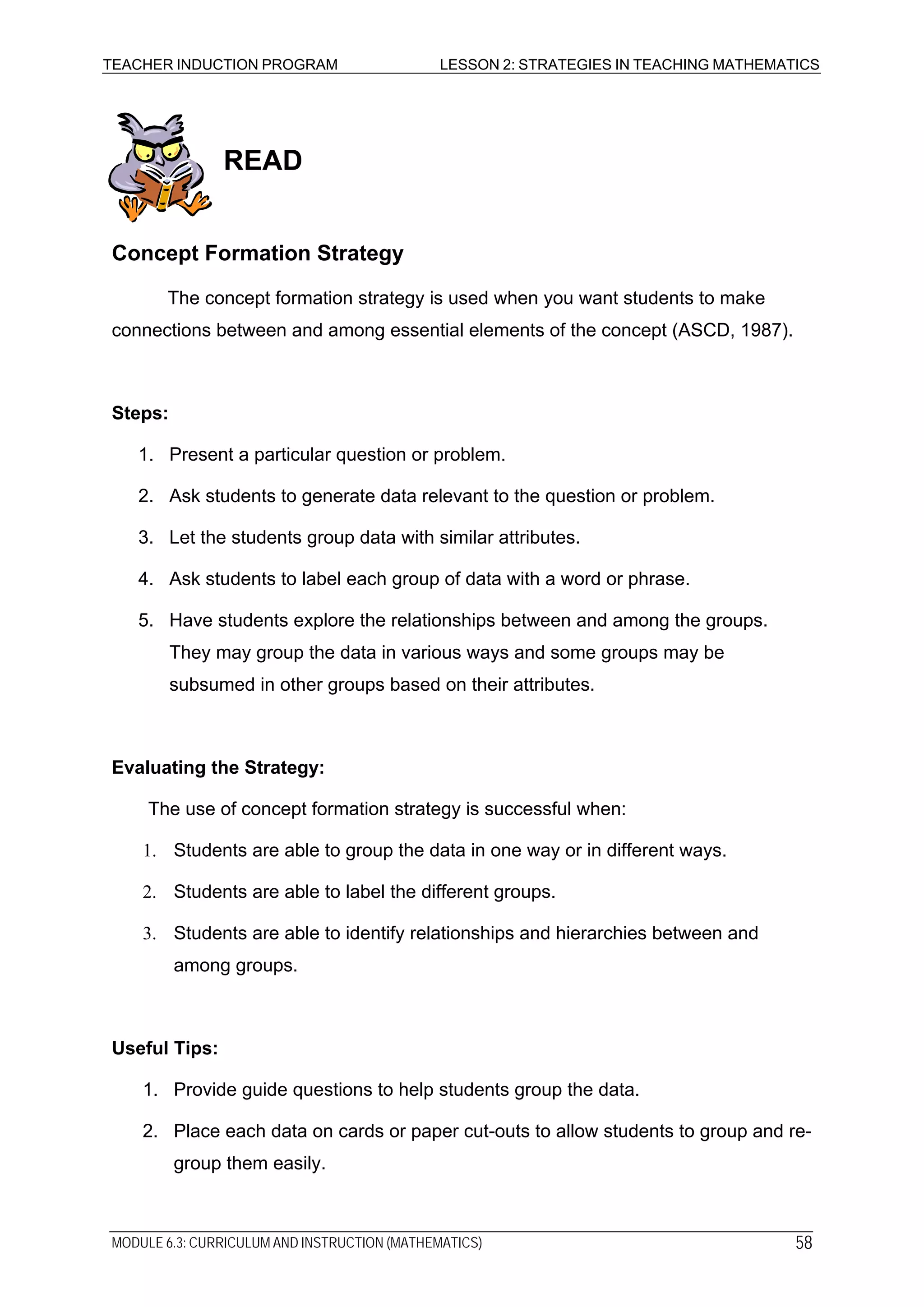 TEACHER INDUCTION PROGRAM LESSON 2: STRATEGIES IN TEACHING MATHEMATICS
READ
Concept Formation Strategy
The concept formation strategy is used when you want students to make
connections between and among essential elements of the concept (ASCD, 1987).
Steps:
1. Present a particular question or problem.
2. Ask students to generate data relevant to the question or problem.
3. Let the students group data with similar attributes.
4. Ask students to label each group of data with a word or phrase.
5. Have students explore the relationships between and among the groups.
They may group the data in various ways and some groups may be
subsumed in other groups based on their attributes.
Evaluating the Strategy:
The use of concept formation strategy is successful when:
1. Students are able to group the data in one way or in different ways.
2. Students are able to label the different groups.
3. Students are able to identify relationships and hierarchies between and
among groups.
Useful Tips:
1. Provide guide questions to help students group the data.
2. Place each data on cards or paper cut-outs to allow students to group and re-
group them easily.
MODULE 6.3: CURRICULUM AND INSTRUCTION (MATHEMATICS) 58
 