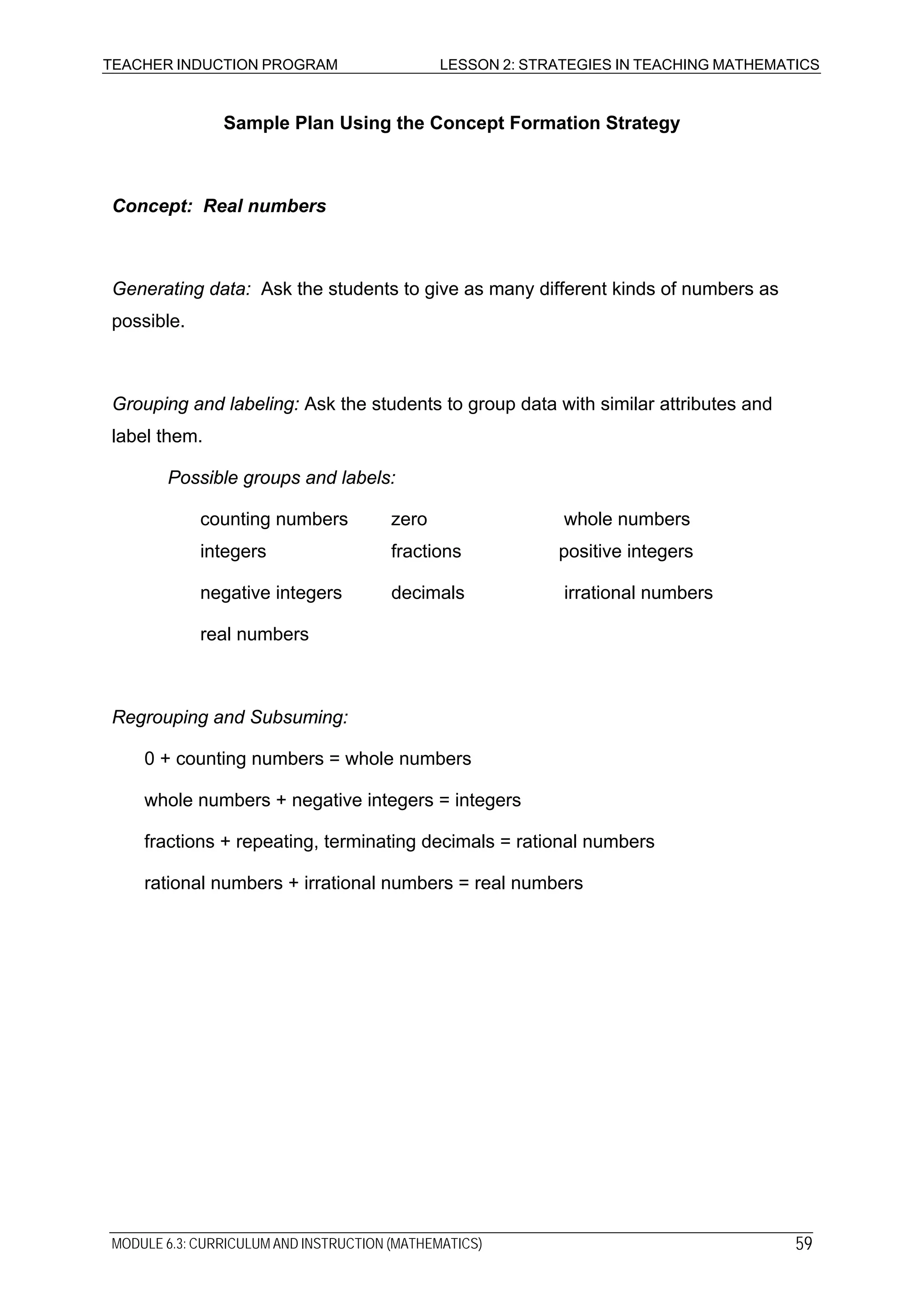 TEACHER INDUCTION PROGRAM LESSON 2: STRATEGIES IN TEACHING MATHEMATICS
Sample Plan Using the Concept Formation Strategy
Concept: Real numbers
Generating data: Ask the students to give as many different kinds of numbers as
possible.
Grouping and labeling: Ask the students to group data with similar attributes and
label them.
Possible groups and labels:
counting numbers zero whole numbers
integers fractions positive integers
negative integers decimals irrational numbers
real numbers
Regrouping and Subsuming:
0 + counting numbers = whole numbers
whole numbers + negative integers = integers
fractions + repeating, terminating decimals = rational numbers
rational numbers + irrational numbers = real numbers
MODULE 6.3: CURRICULUM AND INSTRUCTION (MATHEMATICS) 59
 