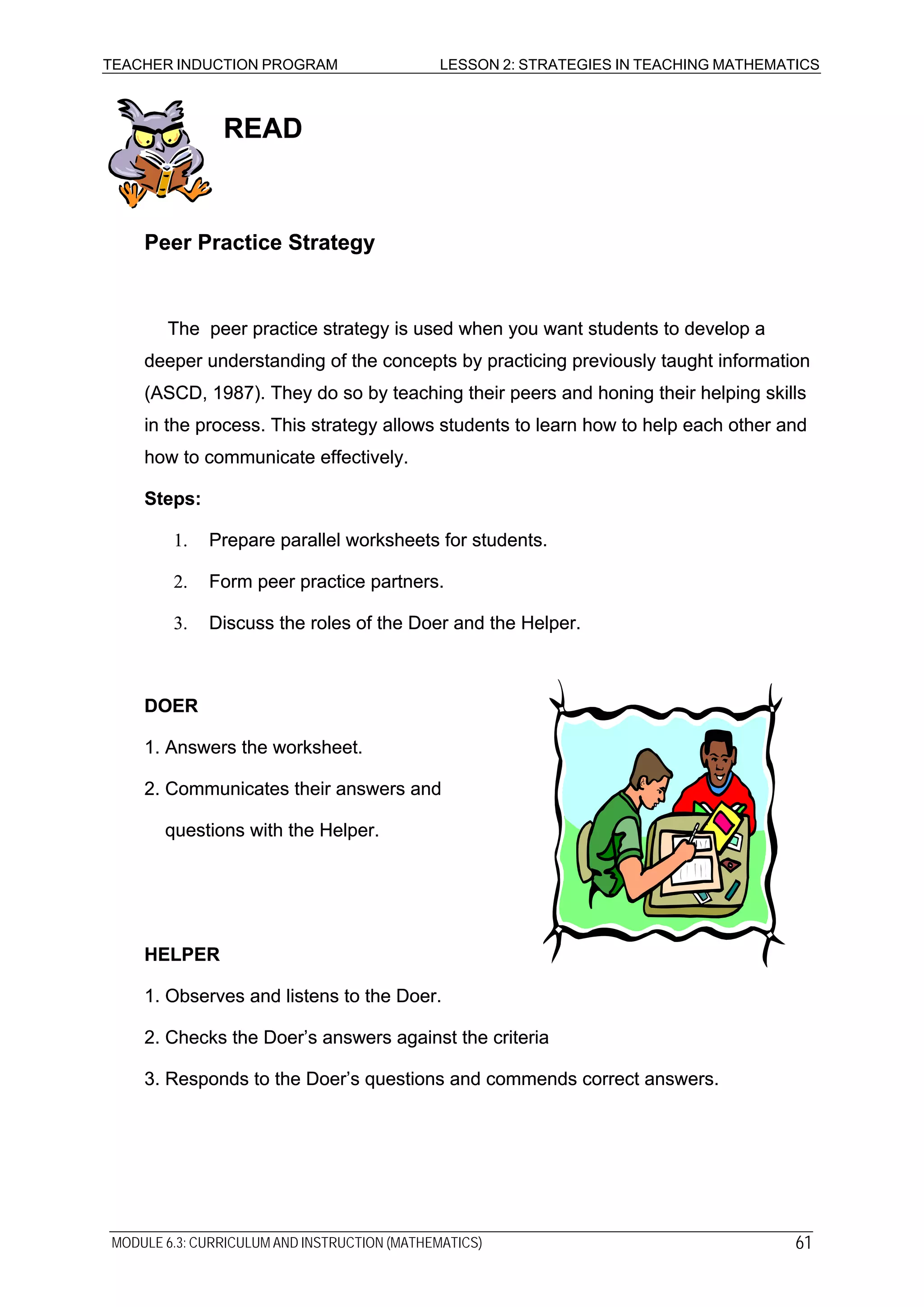TEACHER INDUCTION PROGRAM LESSON 2: STRATEGIES IN TEACHING MATHEMATICS
READREAD
Peer Practice StrategyPeer Practice Strategy
The peer practice strategy is used when you want students to develop a
deeper understanding of the concepts by practicing previously taught information
(ASCD, 1987). They do so by teaching their peers and honing their helping skills
in the process. This strategy allows students to learn how to help each other and
how to communicate effectively.
The peer practice strategy is used when you want students to develop a
deeper understanding of the concepts by practicing previously taught information
(ASCD, 1987). They do so by teaching their peers and honing their helping skills
in the process. This strategy allows students to learn how to help each other and
how to communicate effectively.
Steps:Steps:
1. Prepare parallel worksheets for students.1. Prepare parallel worksheets for students.
2. Form peer practice partners.2. Form peer practice partners.
3. Discuss the roles of the Doer and the Helper.3. Discuss the roles of the Doer and the Helper.
DOERDOER
1. Answers the worksheet.1. Answers the worksheet.
2. Communicates their answers and2. Communicates their answers and
questions with the Helper.questions with the Helper.
HELPERHELPER
1. Observes and listens to the Doer.1. Observes and listens to the Doer.
2. Checks the Doer’s answers against the criteria2. Checks the Doer’s answers against the criteria
3. Responds to the Doer’s questions and commends correct answers.3. Responds to the Doer’s questions and commends correct answers.
MODULE 6.3: CURRICULUM AND INSTRUCTION (MATHEMATICS) 61
 