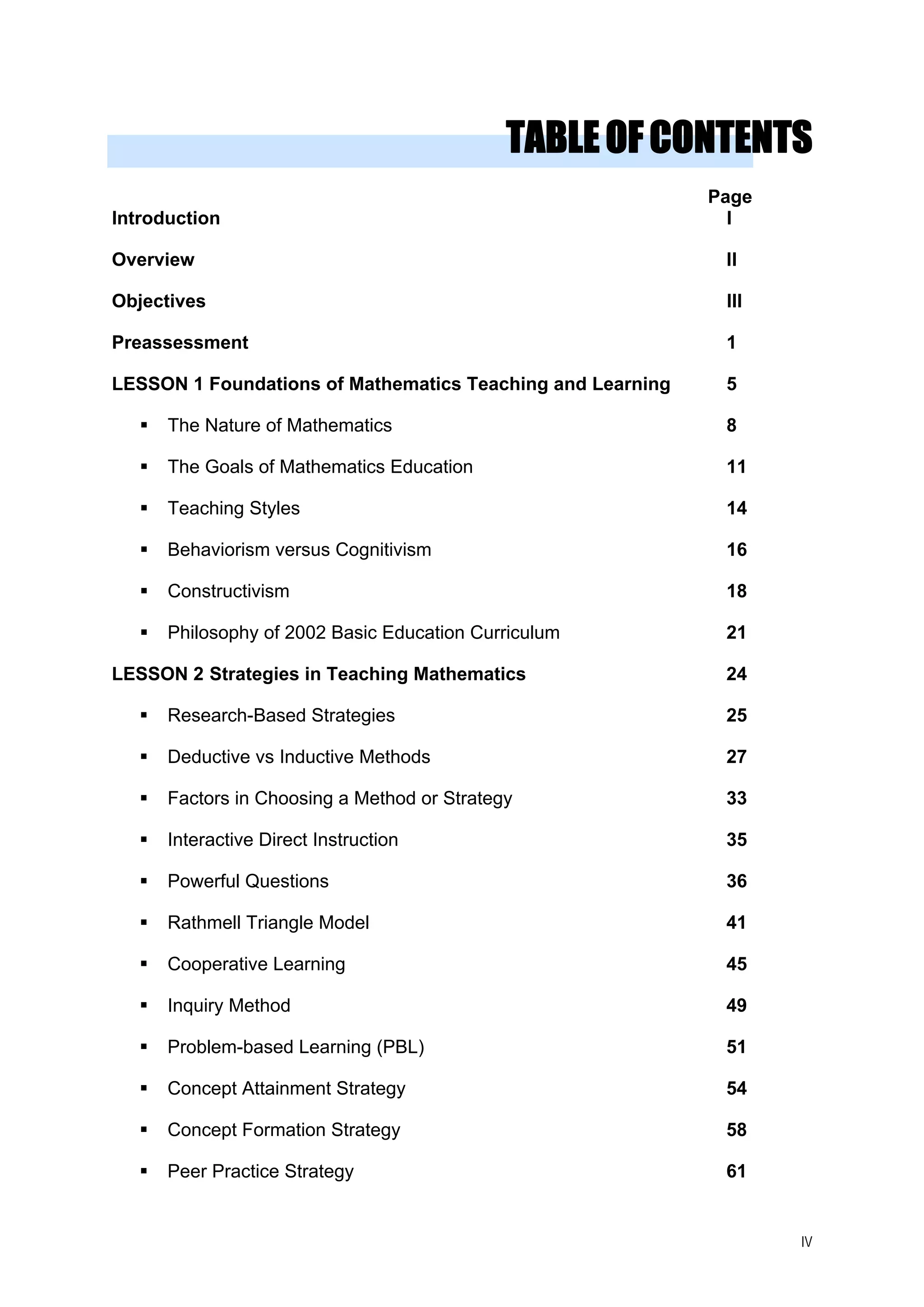 TABLEOFCONTENTS
Page
Introduction I
Overview II
Objectives III
Preassessment 1
LESSON 1 Foundations of Mathematics Teaching and Learning 5
The Nature of Mathematics 8
The Goals of Mathematics Education 11
Teaching Styles 14
Behaviorism versus Cognitivism 16
Constructivism 18
Philosophy of 2002 Basic Education Curriculum 21
LESSON 2 Strategies in Teaching Mathematics 24
Research-Based Strategies 25
Deductive vs Inductive Methods 27
Factors in Choosing a Method or Strategy 33
Interactive Direct Instruction 35
Powerful Questions 36
Rathmell Triangle Model 41
Cooperative Learning 45
Inquiry Method 49
Problem-based Learning (PBL) 51
Concept Attainment Strategy 54
Concept Formation Strategy 58
Peer Practice Strategy 61
IV
 