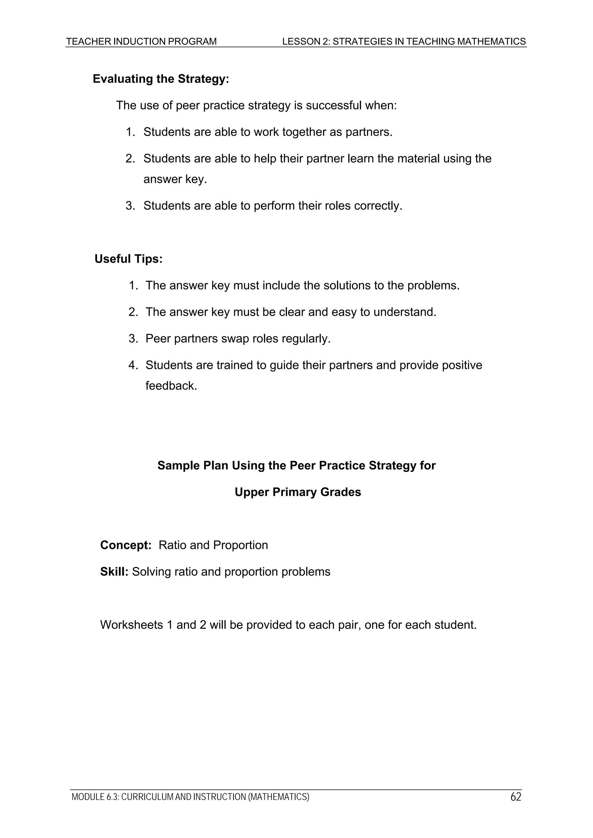 TEACHER INDUCTION PROGRAM LESSON 2: STRATEGIES IN TEACHING MATHEMATICS
Evaluating the Strategy:
The use of peer practice strategy is successful when:
1. Students are able to work together as partners.
2. Students are able to help their partner learn the material using the
answer key.
3. Students are able to perform their roles correctly.
Useful Tips:
1. The answer key must include the solutions to the problems.
2. The answer key must be clear and easy to understand.
3. Peer partners swap roles regularly.
4. Students are trained to guide their partners and provide positive
feedback.
Sample Plan Using the Peer Practice Strategy for
Upper Primary Grades
Concept: Ratio and Proportion
Skill: Solving ratio and proportion problems
Worksheets 1 and 2 will be provided to each pair, one for each student.
MODULE 6.3: CURRICULUM AND INSTRUCTION (MATHEMATICS) 62
 