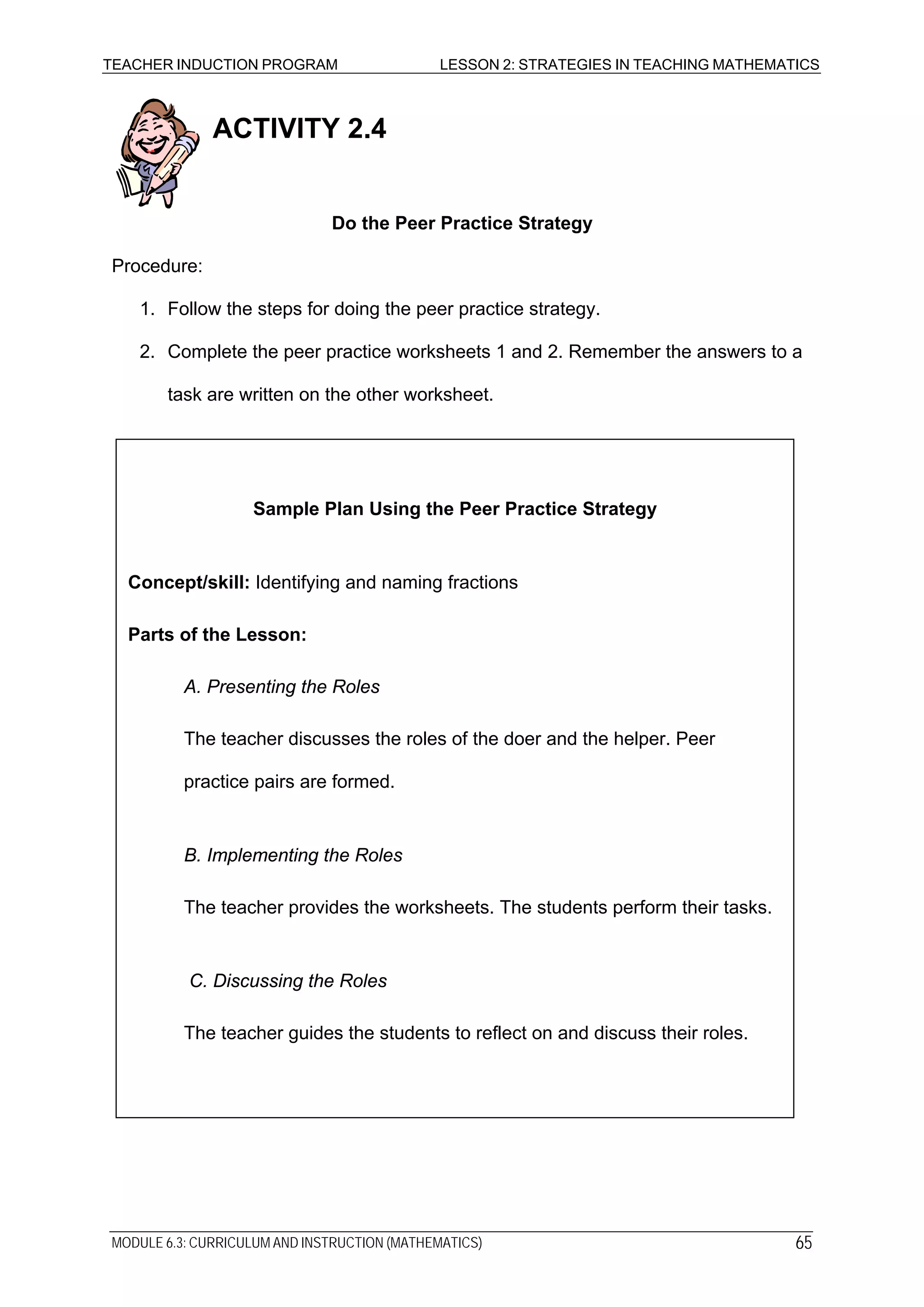 TEACHER INDUCTION PROGRAM LESSON 2: STRATEGIES IN TEACHING MATHEMATICS
ACTIVITY 2.4
Do the Peer Practice Strategy
Procedure:
1. Follow the steps for doing the peer practice strategy.
2. Complete the peer practice worksheets 1 and 2. Remember the answers to a
task are written on the other worksheet.
Sample Plan Using the Peer Practice Strategy
Concept/skill: Identifying and naming fractions
Parts of the Lesson:
A. Presenting the Roles
The teacher discusses the roles of the doer and the helper. Peer
practice pairs are formed.
B. Implementing the Roles
The teacher provides the worksheets. The students perform their tasks.
C. Discussing the Roles
The teacher guides the students to reflect on and discuss their roles.
MODULE 6.3: CURRICULUM AND INSTRUCTION (MATHEMATICS) 65
 