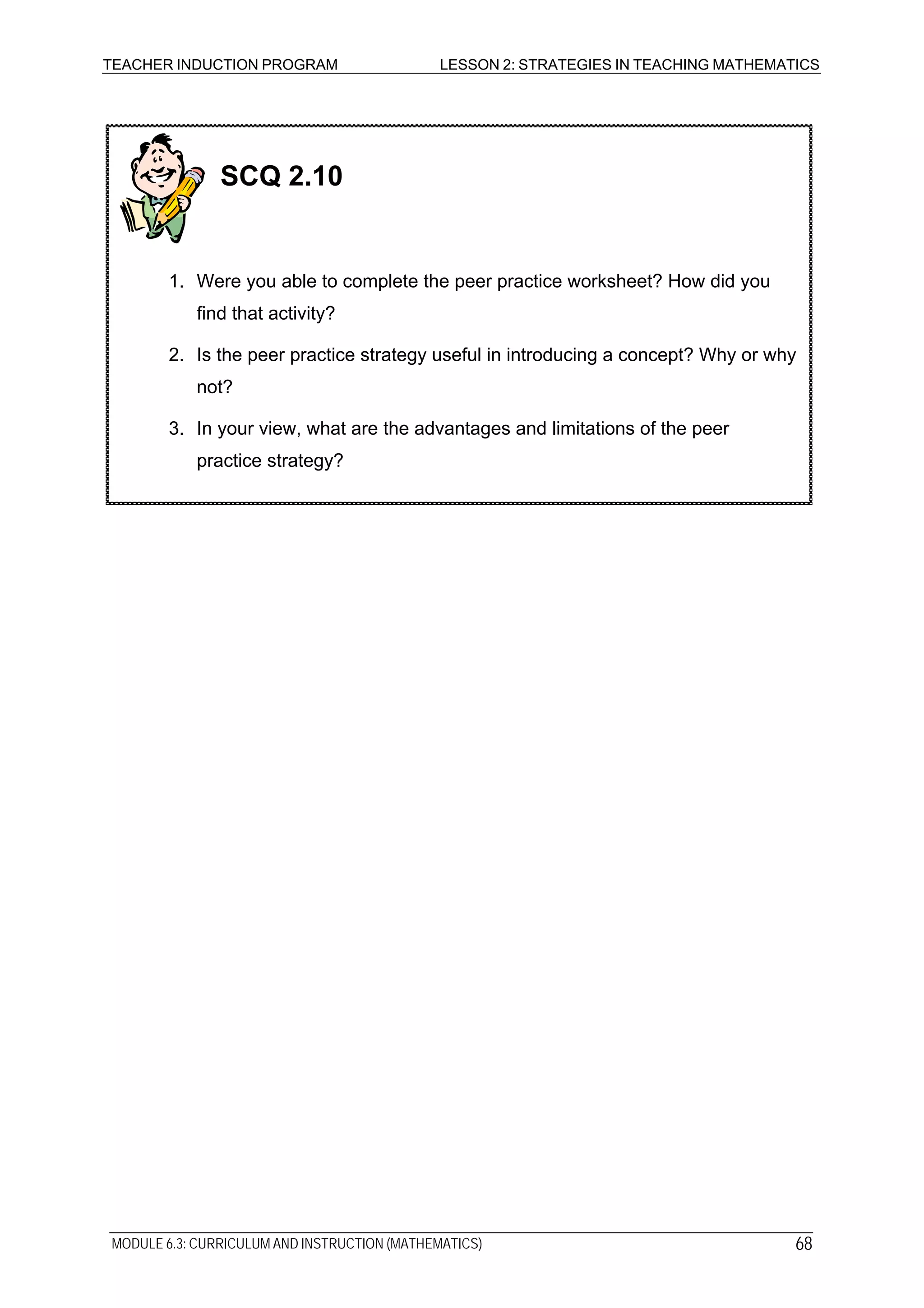 TEACHER INDUCTION PROGRAM LESSON 2: STRATEGIES IN TEACHING MATHEMATICS
SCQ 2.10
1. Were you able to complete the peer practice worksheet? How did you
find that activity?
2. Is the peer practice strategy useful in introducing a concept? Why or why
not?
3. In your view, what are the advantages and limitations of the peer
practice strategy?
MODULE 6.3: CURRICULUM AND INSTRUCTION (MATHEMATICS) 68
 