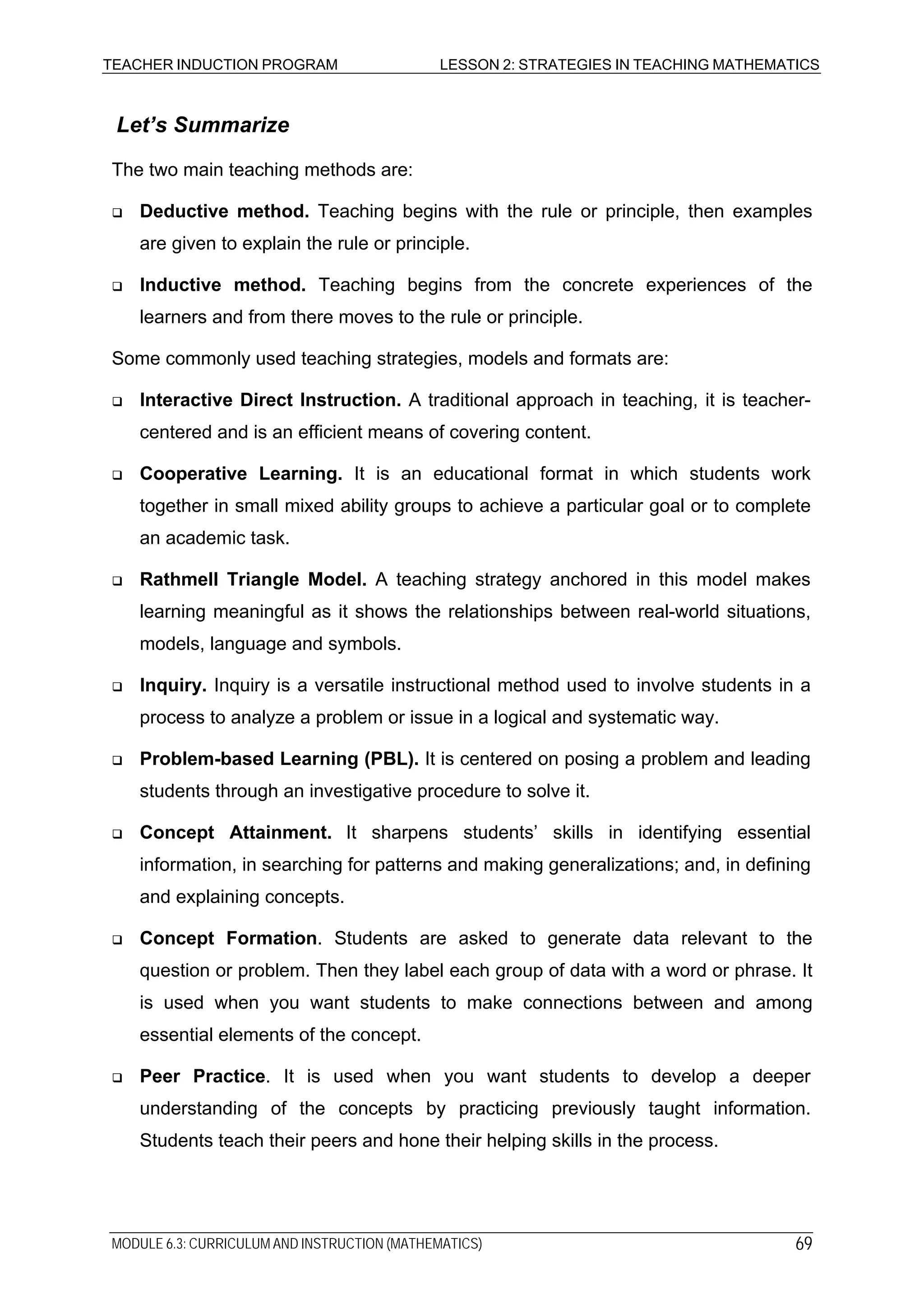TEACHER INDUCTION PROGRAM LESSON 2: STRATEGIES IN TEACHING MATHEMATICS
Let’s Summarize
The two main teaching methods are:
Deductive method. Teaching begins with the rule or principle, then examples
are given to explain the rule or principle.
Inductive method. Teaching begins from the concrete experiences of the
learners and from there moves to the rule or principle.
Some commonly used teaching strategies, models and formats are:
Interactive Direct Instruction. A traditional approach in teaching, it is teacher-
centered and is an efficient means of covering content.
Cooperative Learning. It is an educational format in which students work
together in small mixed ability groups to achieve a particular goal or to complete
an academic task.
Rathmell Triangle Model. A teaching strategy anchored in this model makes
learning meaningful as it shows the relationships between real-world situations,
models, language and symbols.
Inquiry. Inquiry is a versatile instructional method used to involve students in a
process to analyze a problem or issue in a logical and systematic way.
Problem-based Learning (PBL). It is centered on posing a problem and leading
students through an investigative procedure to solve it.
Concept Attainment. It sharpens students’ skills in identifying essential
information, in searching for patterns and making generalizations; and, in defining
and explaining concepts.
Concept Formation. Students are asked to generate data relevant to the
question or problem. Then they label each group of data with a word or phrase. It
is used when you want students to make connections between and among
essential elements of the concept.
Peer Practice. It is used when you want students to develop a deeper
understanding of the concepts by practicing previously taught information.
Students teach their peers and hone their helping skills in the process.
MODULE 6.3: CURRICULUM AND INSTRUCTION (MATHEMATICS) 69
 