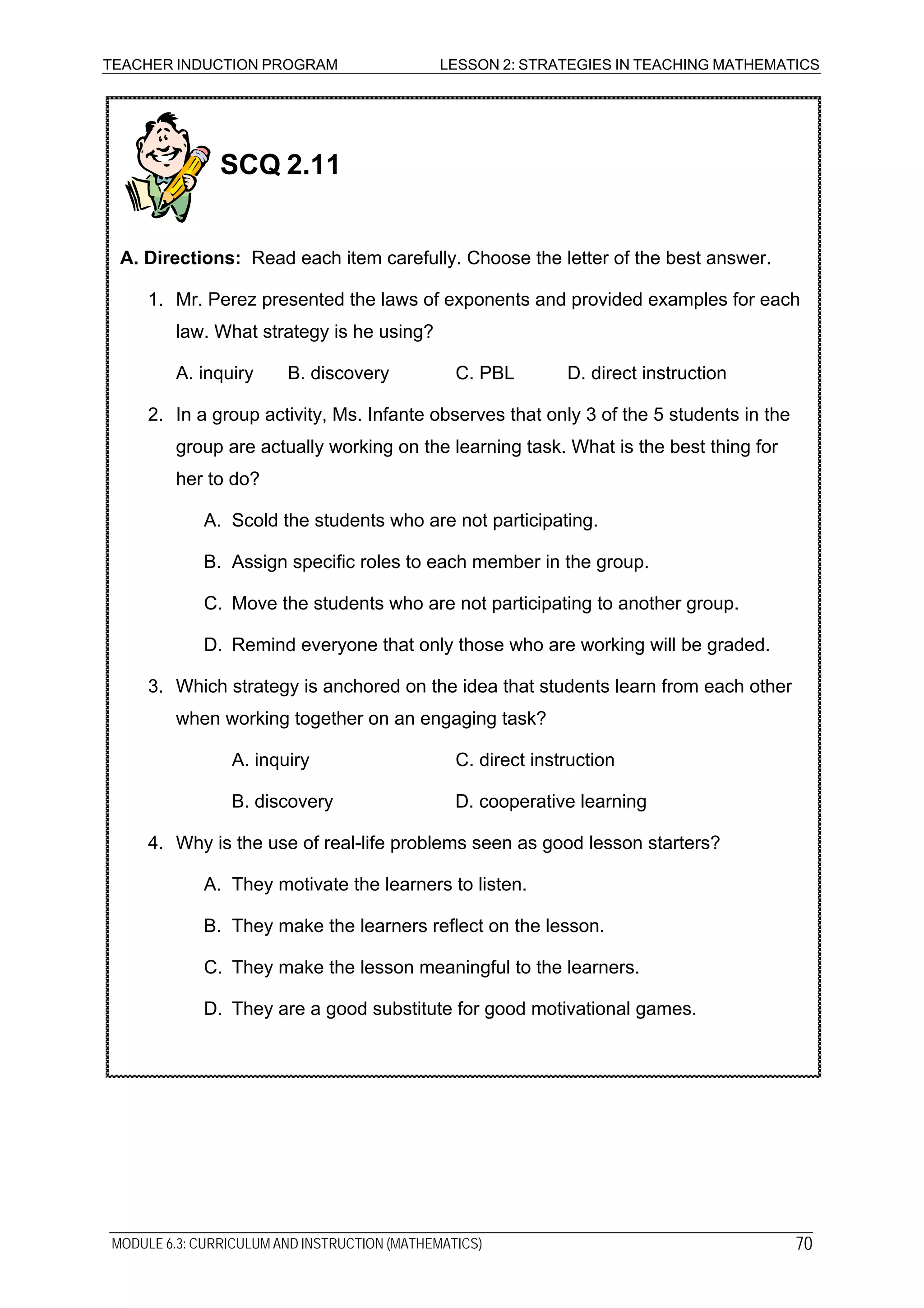 TEACHER INDUCTION PROGRAM LESSON 2: STRATEGIES IN TEACHING MATHEMATICS
B. They make the learners reflect on the lesson.
C. They make the lesson meaningful to the learners.
D. They are a good substitute for good motivational games.
B. Assign specific roles to each member in the group.
C. Move the students who are not participating to another group.
D. Remind everyone that only those who are working will be graded.
3. Which strategy is anchored on the idea that students learn from each other
when working together on an engaging task?
A. inquiry C. direct instruction
B. discovery D. cooperative learning
4. Why is the use of real-life problems seen as good lesson starters?
A. They motivate the learners to listen.
SCQ 2.11
A. Directions: Read each item carefully. Choose the letter of the best answer.
1. Mr. Perez presented the laws of exponents and provided examples for each
law. What strategy is he using?
A. inquiry B. discovery C. PBL D. direct instruction
2. In a group activity, Ms. Infante observes that only 3 of the 5 students in the
group are actually working on the learning task. What is the best thing for
her to do?
A. Scold the students who are not participating.
MODULE 6.3: CURRICULUM AND INSTRUCTION (MATHEMATICS) 70
 