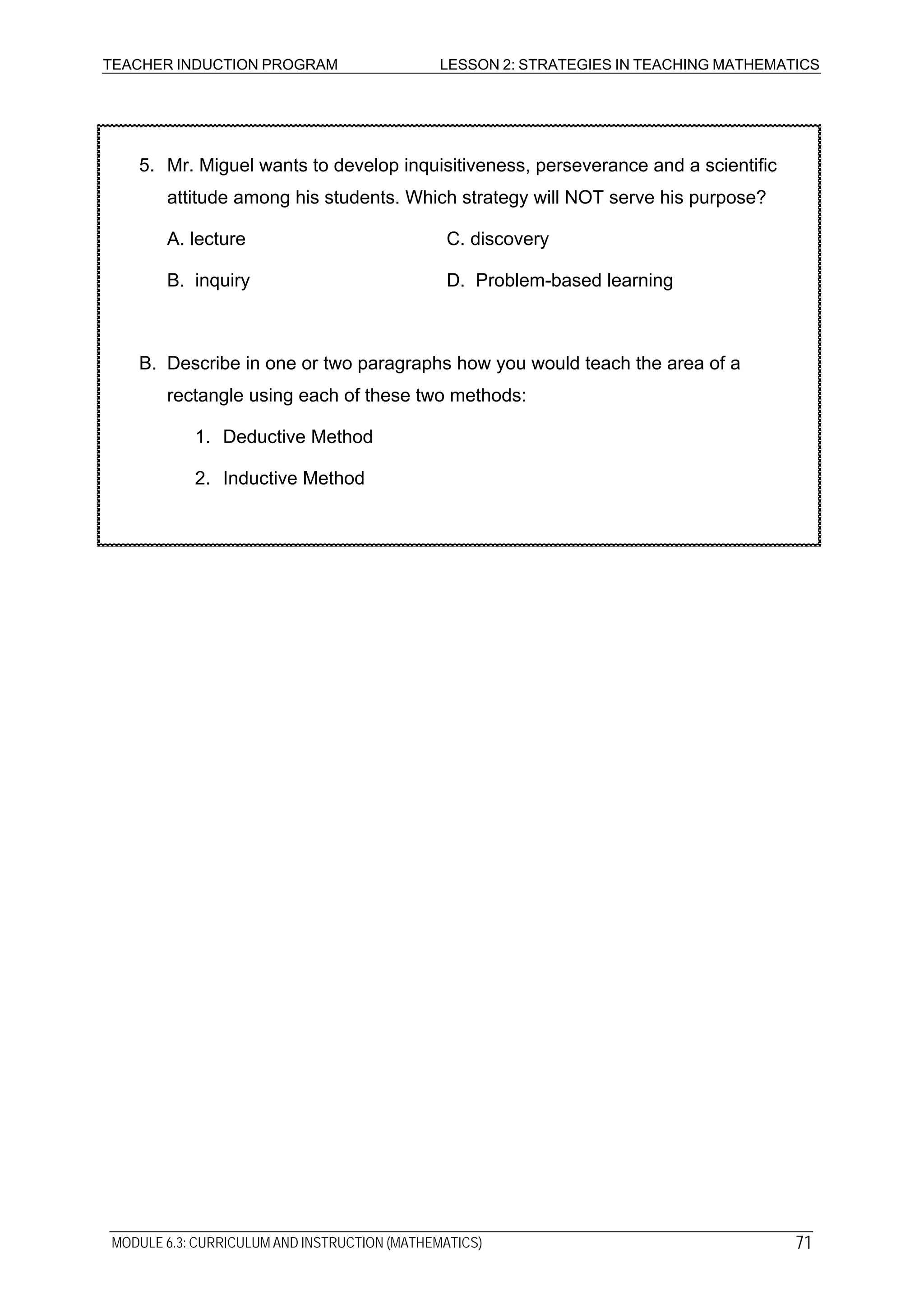TEACHER INDUCTION PROGRAM LESSON 2: STRATEGIES IN TEACHING MATHEMATICS
MODULE 6.3: CURRICULUM AND INSTRUCTION (MATHEMATICS)
5. Mr. Miguel wants to develop inquisitiveness, perseverance and a scientific
attitude among his students. Which strategy will NOT serve his purpose?
A. lecture C. discovery
B. inquiry D. Problem-based learning
B. Describe in one or two paragraphs how you would teach the area of a
rectangle using each of these two methods:
1. Deductive Method
2. Inductive Method
71
 