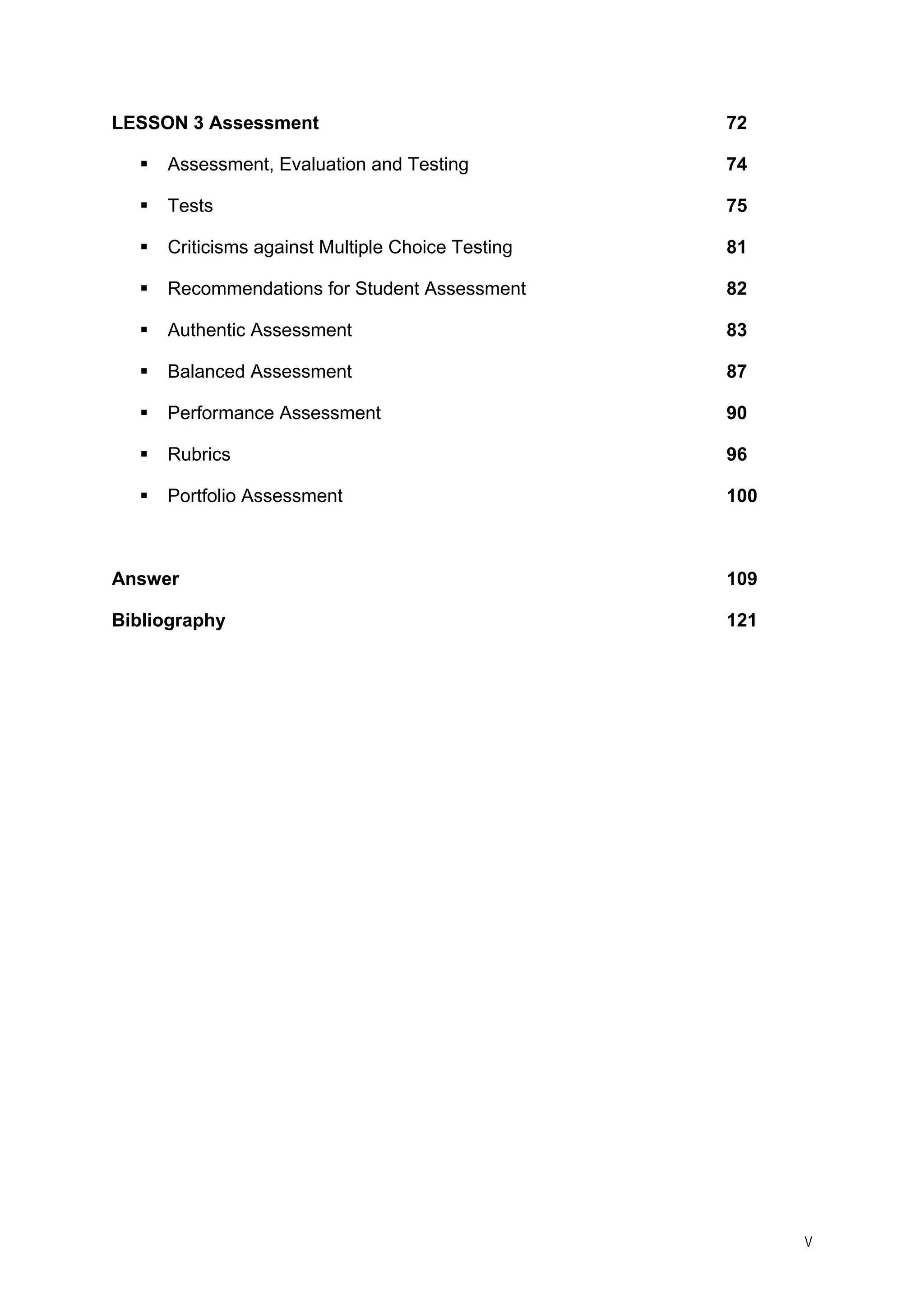 V
LESSON 3 Assessment 72
Assessment, Evaluation and Testing 74
Tests 75
Criticisms against Multiple Choice Testing 81
Recommendations for Student Assessment 82
Authentic Assessment 83
Balanced Assessment 87
Performance Assessment 90
Rubrics 96
Portfolio Assessment 100
Answer 109
Bibliography 121
 