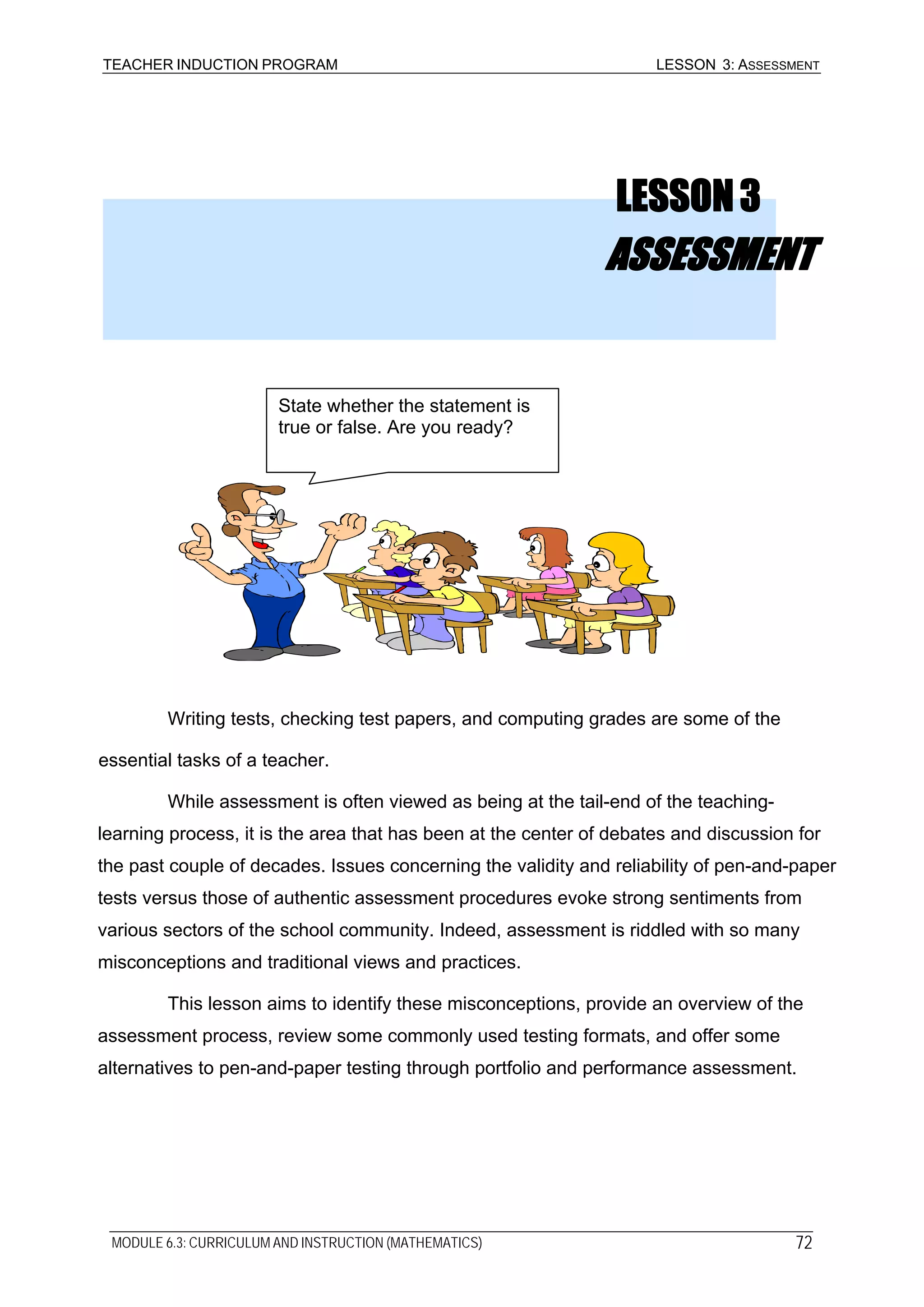 TEACHER INDUCTION PROGRAM LESSON 3: ASSESSMENT
LESSON3
ASSESSMENT
State whether the statement is
true or false. Are you ready?
Writing tests, checking test papers, and computing grades are some of the
essential tasks of a teacher.
While assessment is often viewed as being at the tail-end of the teaching-
learning process, it is the area that has been at the center of debates and discussion for
the past couple of decades. Issues concerning the validity and reliability of pen-and-paper
tests versus those of authentic assessment procedures evoke strong sentiments from
various sectors of the school community. Indeed, assessment is riddled with so many
misconceptions and traditional views and practices.
This lesson aims to identify these misconceptions, provide an overview of the
assessment process, review some commonly used testing formats, and offer some
alternatives to pen-and-paper testing through portfolio and performance assessment.
MODULE 6.3: CURRICULUM AND INSTRUCTION (MATHEMATICS) 72
 