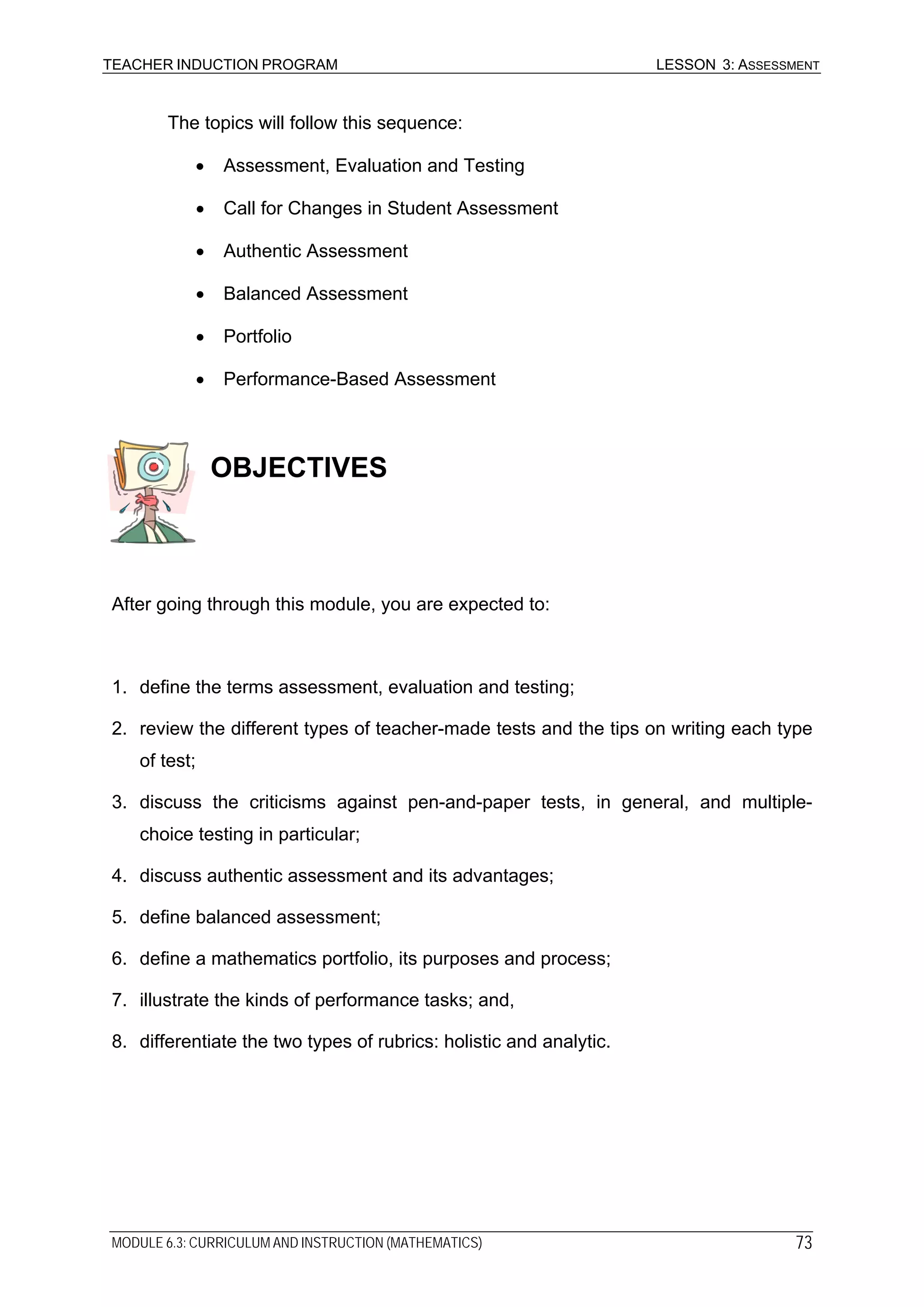 TEACHER INDUCTION PROGRAM LESSON 3: ASSESSMENT
The topics will follow this sequence:
• Assessment, Evaluation and Testing
• Call for Changes in Student Assessment
• Authentic Assessment
• Balanced Assessment
• Portfolio
• Performance-Based Assessment
OBJECTIVES
After going through this module, you are expected to:
1. define the terms assessment, evaluation and testing;
2. review the different types of teacher-made tests and the tips on writing each type
of test;
3. discuss the criticisms against pen-and-paper tests, in general, and multiple-
choice testing in particular;
4. discuss authentic assessment and its advantages;
5. define balanced assessment;
6. define a mathematics portfolio, its purposes and process;
7. illustrate the kinds of performance tasks; and,
8. differentiate the two types of rubrics: holistic and analytic.
MODULE 6.3: CURRICULUM AND INSTRUCTION (MATHEMATICS) 73
 