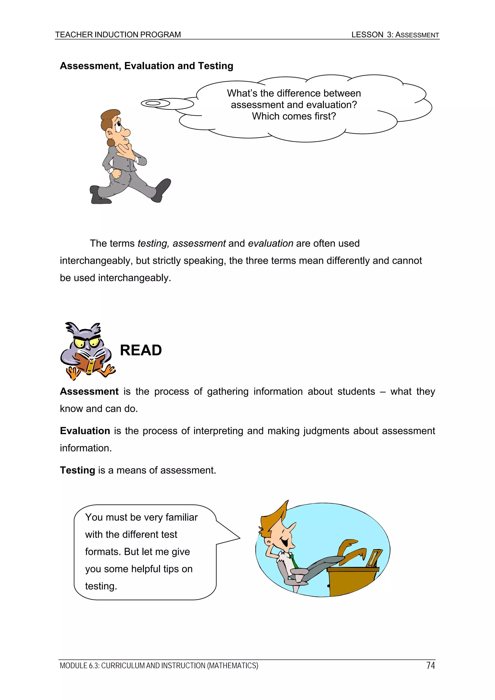 TEACHER INDUCTION PROGRAM LESSON 3: ASSESSMENT
Assessment, Evaluation and Testing
What’s the difference between
assessment and evaluation?
Which comes first?
The terms testing, assessment and evaluation are often used
interchangeably, but strictly speaking, the three terms mean differently and cannot
be used interchangeably.
READ
Assessment is the process of gathering information about students – what they
know and can do.
Evaluation is the process of interpreting and making judgments about assessment
information.
Testing is a means of assessment.
You must be very familiar
with the different test
formats. But let me give
you some helpful tips on
testing.
MODULE 6.3: CURRICULUM AND INSTRUCTION (MATHEMATICS) 74
 