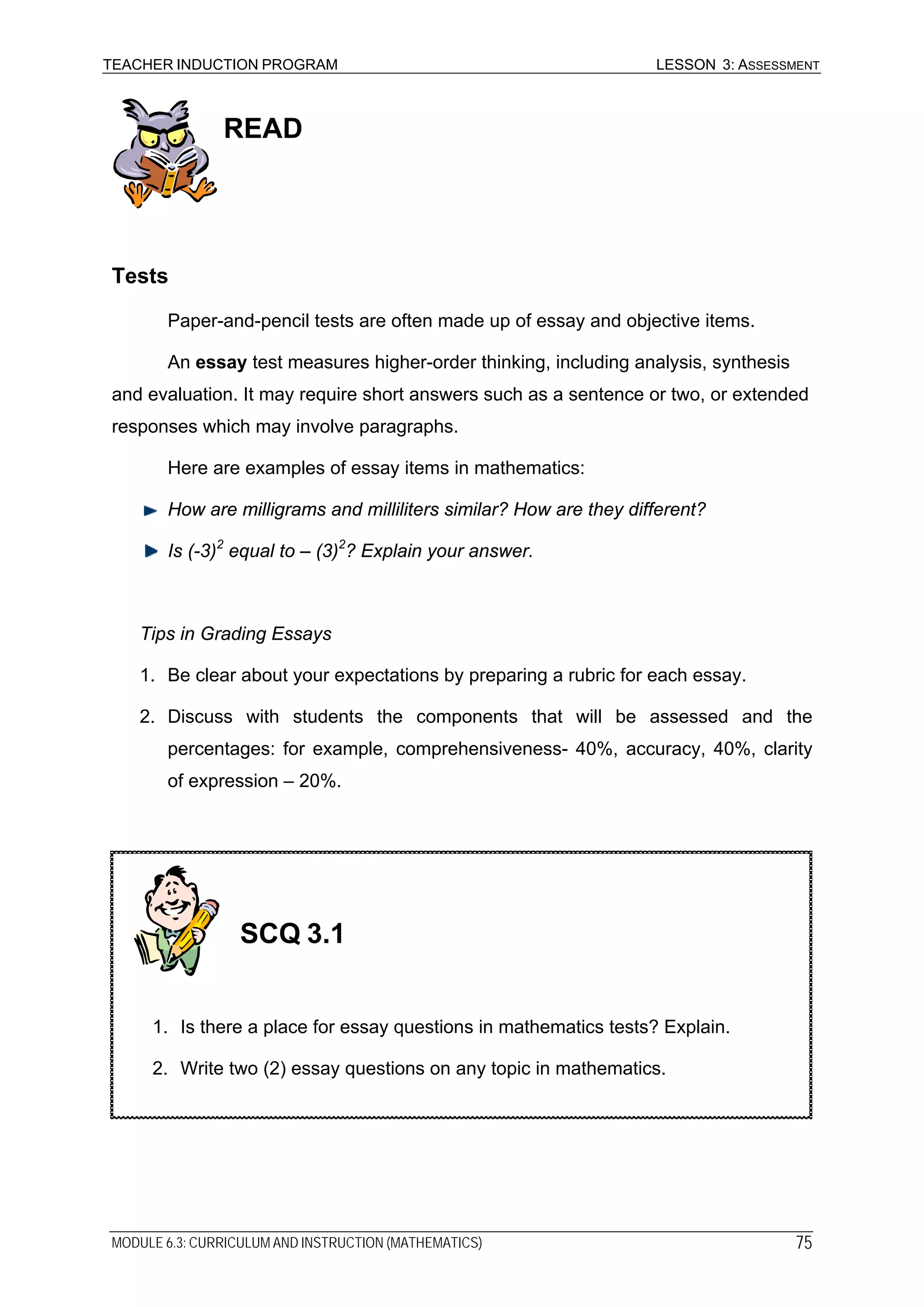 TEACHER INDUCTION PROGRAM LESSON 3: ASSESSMENT
READ
Tests
Paper-and-pencil tests are often made up of essay and objective items.
An essay test measures higher-order thinking, including analysis, synthesis
and evaluation. It may require short answers such as a sentence or two, or extended
responses which may involve paragraphs.
Here are examples of essay items in mathematics:
How are milligrams and milliliters similar? How are they different?
Is (-3)2
equal to – (3)2
? Explain your answer.
Tips in Grading Essays
1. Be clear about your expectations by preparing a rubric for each essay.
2. Discuss with students the components that will be assessed and the
percentages: for example, comprehensiveness- 40%, accuracy, 40%, clarity
of expression – 20%.
SCQ 3.1
1. Is there a place for essay questions in mathematics tests? Explain.
2. Write two (2) essay questions on any topic in mathematics.
MODULE 6.3: CURRICULUM AND INSTRUCTION (MATHEMATICS) 75
 