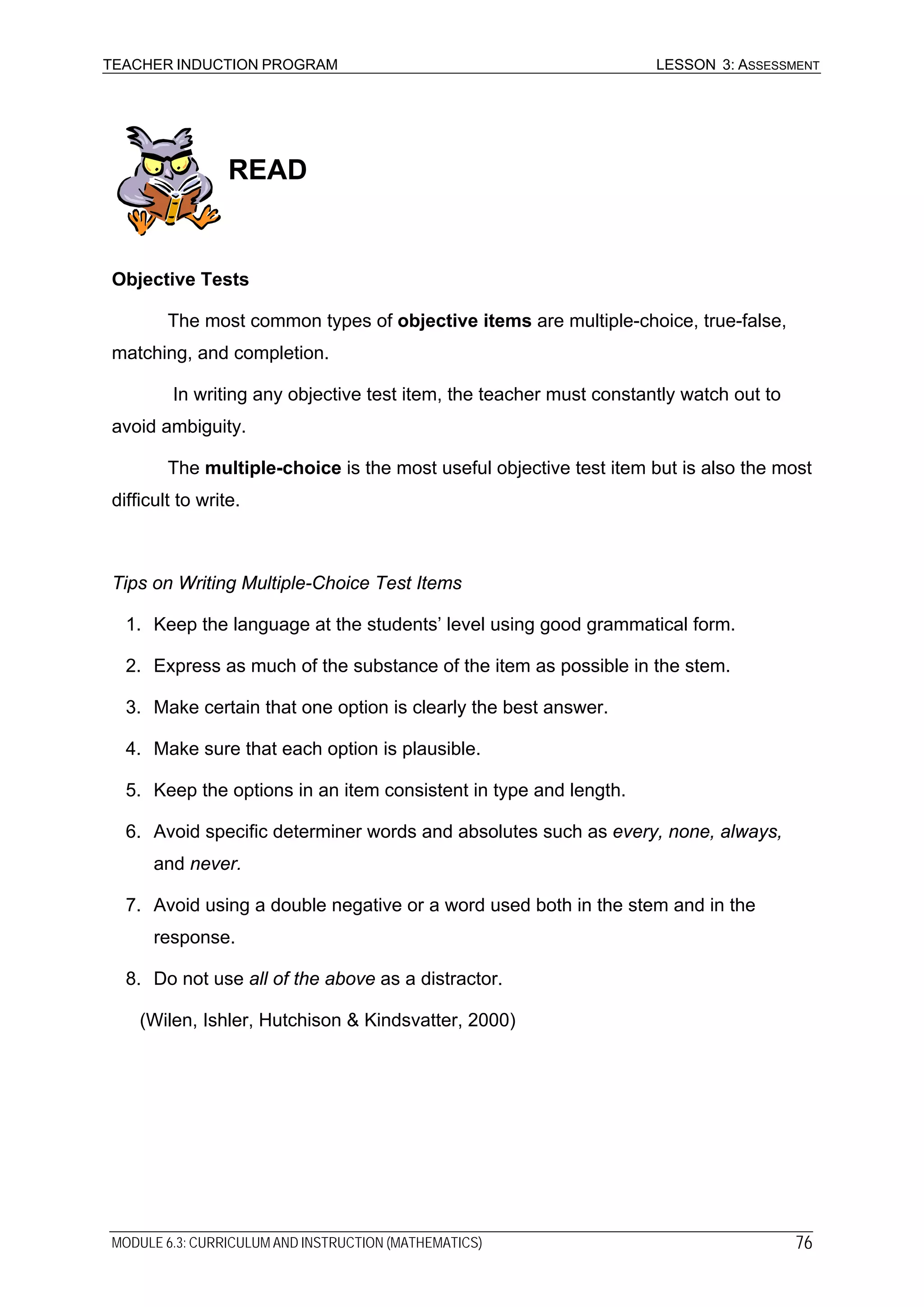 TEACHER INDUCTION PROGRAM LESSON 3: ASSESSMENT
READ
Objective Tests
The most common types of objective items are multiple-choice, true-false,
matching, and completion.
In writing any objective test item, the teacher must constantly watch out to
avoid ambiguity.
The multiple-choice is the most useful objective test item but is also the most
difficult to write.
Tips on Writing Multiple-Choice Test Items
1. Keep the language at the students’ level using good grammatical form.
2. Express as much of the substance of the item as possible in the stem.
3. Make certain that one option is clearly the best answer.
4. Make sure that each option is plausible.
5. Keep the options in an item consistent in type and length.
6. Avoid specific determiner words and absolutes such as every, none, always,
and never.
7. Avoid using a double negative or a word used both in the stem and in the
response.
8. Do not use all of the above as a distractor.
(Wilen, Ishler, Hutchison & Kindsvatter, 2000)
MODULE 6.3: CURRICULUM AND INSTRUCTION (MATHEMATICS) 76
 