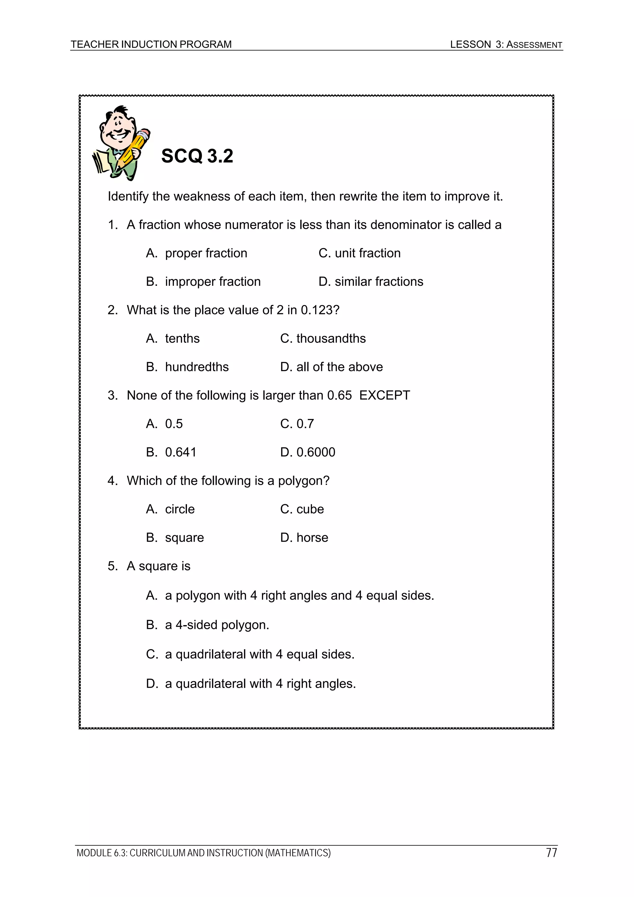 TEACHER INDUCTION PROGRAM LESSON 3: ASSESSMENT
SCQ 3.2
Identify the weakness of each item, then rewrite the item to improve it.
1. A fraction whose numerator is less than its denominator is called a
A. proper fraction C. unit fraction
B. improper fraction D. similar fractions
2. What is the place value of 2 in 0.123?
A. tenths C. thousandths
B. hundredths D. all of the above
3. None of the following is larger than 0.65 EXCEPT
A. 0.5 C. 0.7
B. 0.641 D. 0.6000
4. Which of the following is a polygon?
A. circle C. cube
B. square D. horse
5. A square is
A. a polygon with 4 right angles and 4 equal sides.
B. a 4-sided polygon.
C. a quadrilateral with 4 equal sides.
D. a quadrilateral with 4 right angles.
MODULE 6.3: CURRICULUM AND INSTRUCTION (MATHEMATICS) 77
 