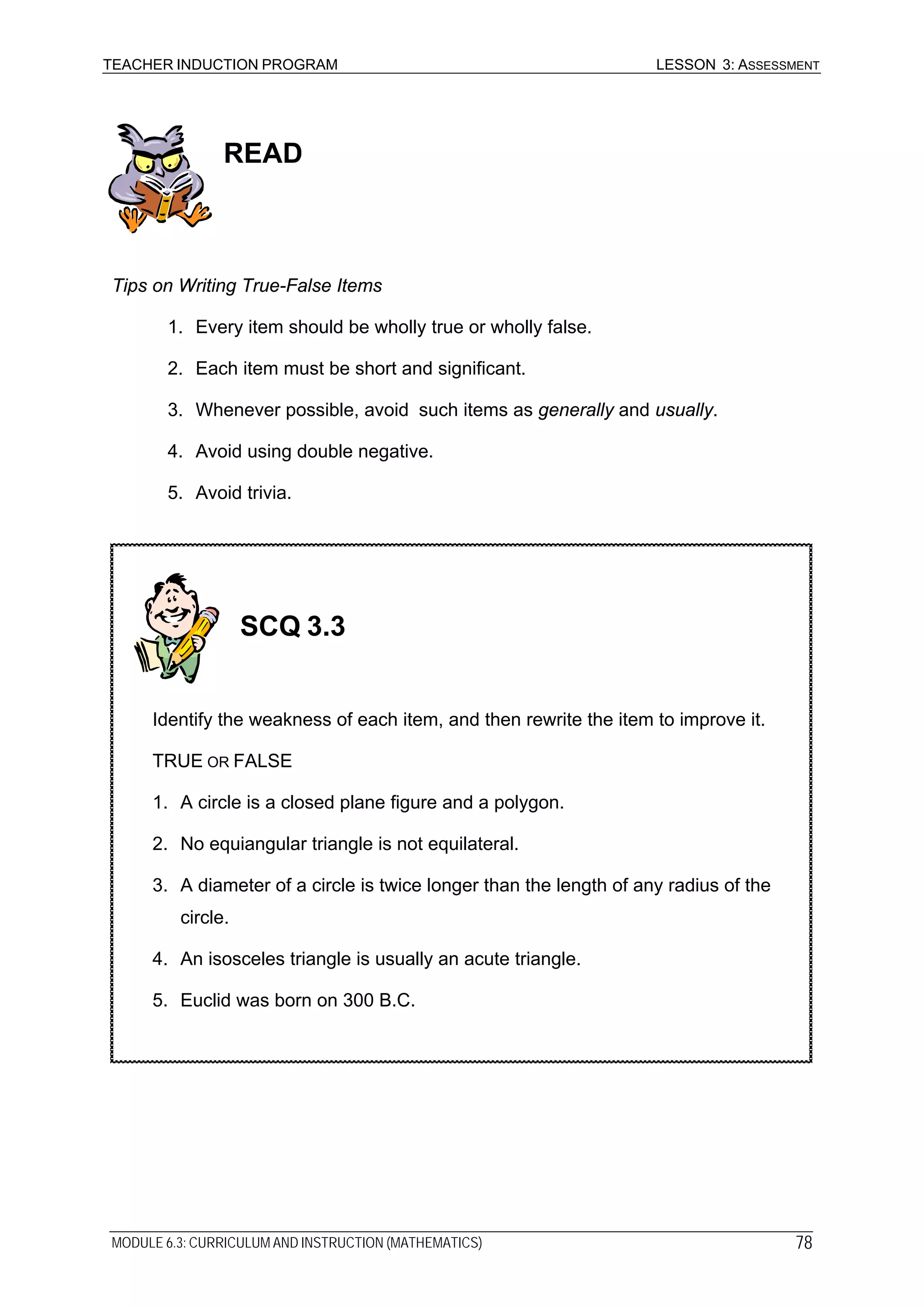 TEACHER INDUCTION PROGRAM LESSON 3: ASSESSMENT
MODULE 6.3: CURRICULUM AND INSTRUCTION (MATHEMATICS) 78
READ
Tips on Writing True-False Items
1. Every item should be wholly true or wholly false.
2. Each item must be short and significant.
3. Whenever possible, avoid such items as generally and usually.
4. Avoid using double negative.
5. Avoid trivia.
SCQ 3.3
Identify the weakness of each item, and then rewrite the item to improve it.
TRUE OR FALSE
1. A circle is a closed plane figure and a polygon.
2. No equiangular triangle is not equilateral.
3. A diameter of a circle is twice longer than the length of any radius of the
circle.
4. An isosceles triangle is usually an acute triangle.
5. Euclid was born on 300 B.C.
 