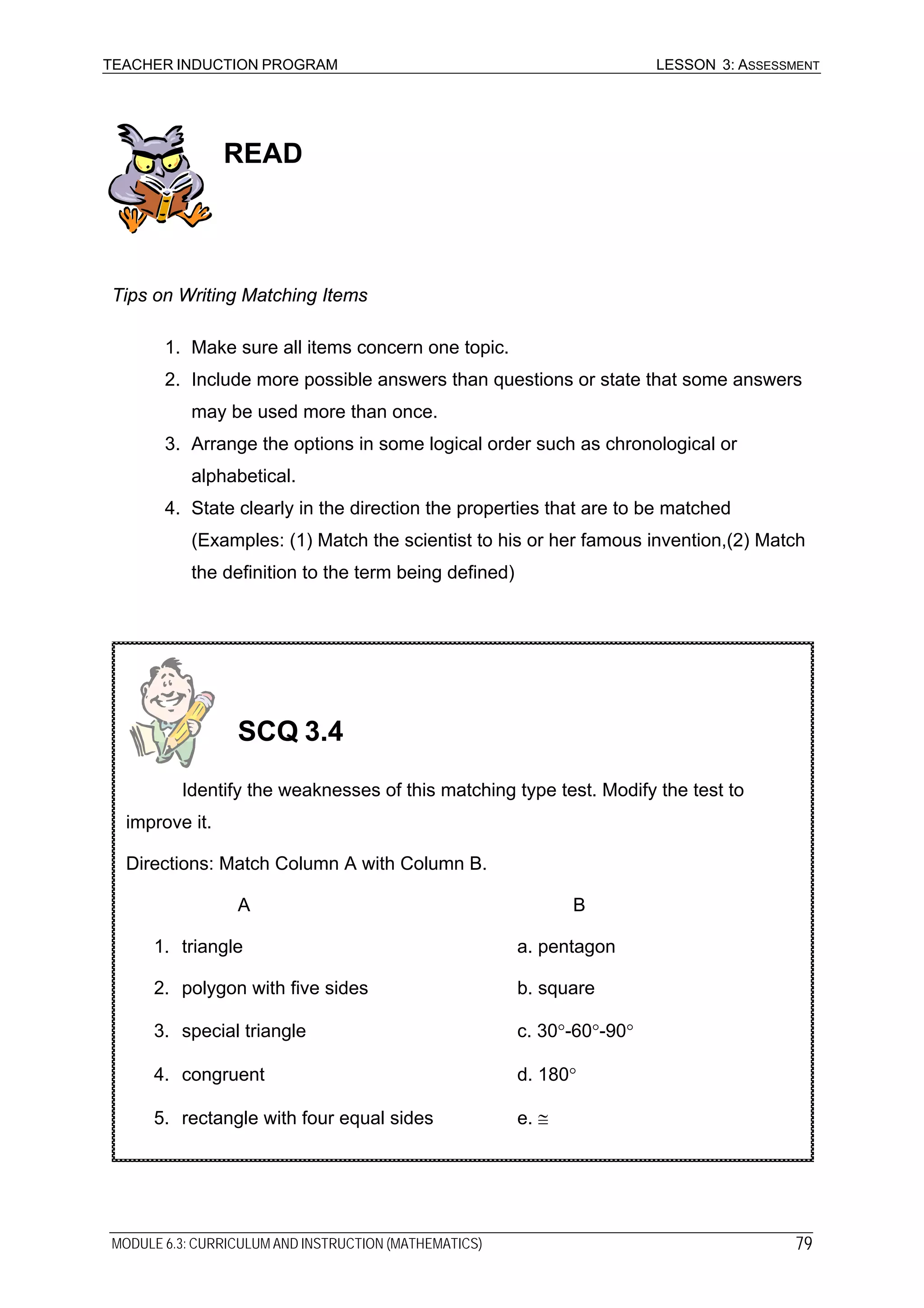 TEACHER INDUCTION PROGRAM LESSON 3: ASSESSMENT
READ
Tips on Writing Matching Items
1. Make sure all items concern one topic.
2. Include more possible answers than questions or state that some answers
may be used more than once.
3. Arrange the options in some logical order such as chronological or
alphabetical.
4. State clearly in the direction the properties that are to be matched
(Examples: (1) Match the scientist to his or her famous invention,(2) Match
the definition to the term being defined)
1. triangle a. pentagon
2. polygon with five sides b. square
3. special triangle c. 30°-60°-90°
4. congruent d. 180°
5. rectangle with four equal sides e. ≅
A B
Identify the weaknesses of this matching type test. Modify the test to
improve it.
Directions: Match Column A with Column B.
SCQ 3.4
MODULE 6.3: CURRICULUM AND INSTRUCTION (MATHEMATICS) 79
 