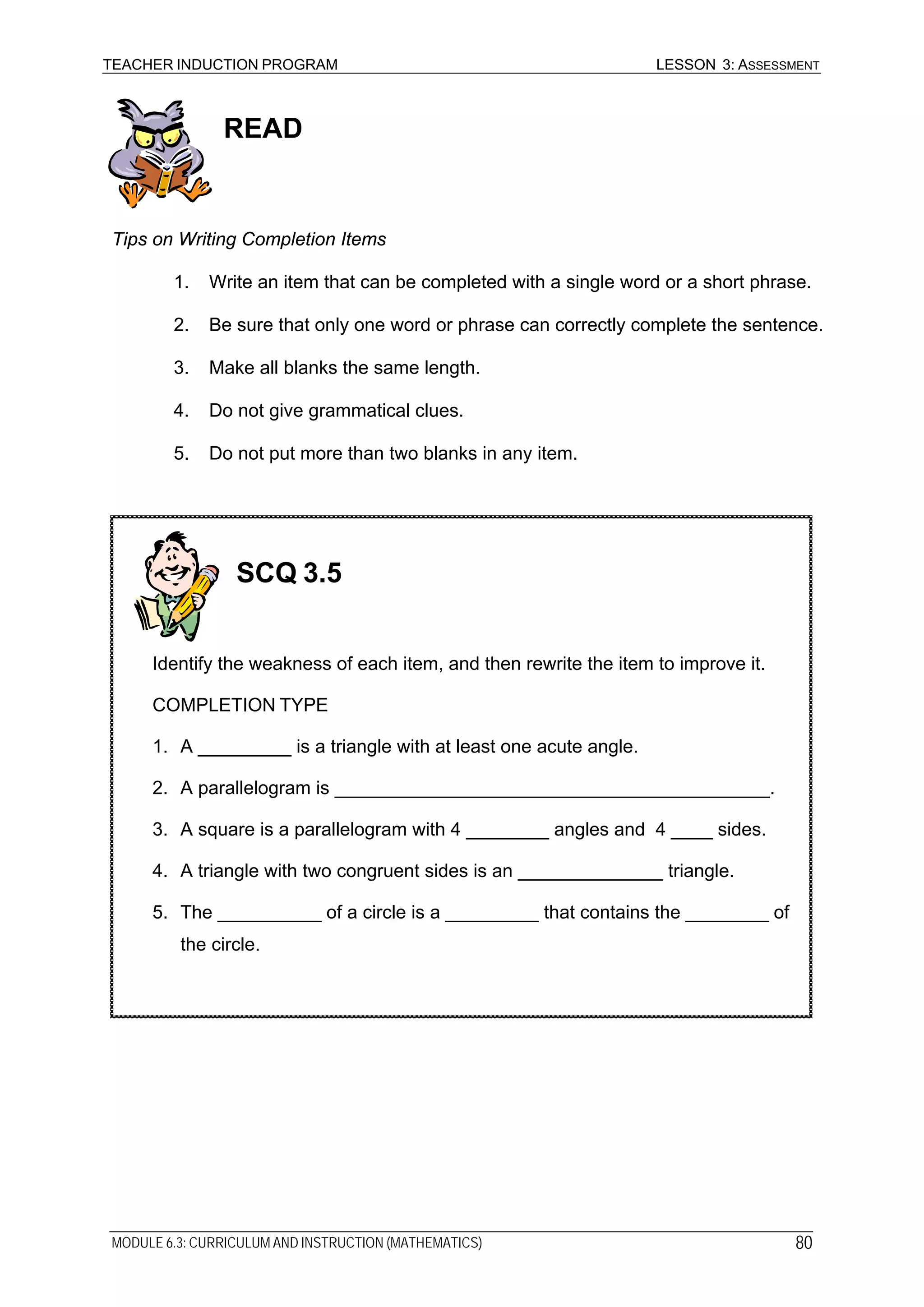 TEACHER INDUCTION PROGRAM LESSON 3: ASSESSMENT
READ
Tips on Writing Completion Items
1. Write an item that can be completed with a single word or a short phrase.
2. Be sure that only one word or phrase can correctly complete the sentence.
3. Make all blanks the same length.
4. Do not give grammatical clues.
5. Do not put more than two blanks in any item.
SCQ 3.5
Identify the weakness of each item, and then rewrite the item to improve it.
COMPLETION TYPE
1. A _________ is a triangle with at least one acute angle.
2. A parallelogram is __________________________________________.
3. A square is a parallelogram with 4 ________ angles and 4 ____ sides.
4. A triangle with two congruent sides is an ______________ triangle.
5. The __________ of a circle is a _________ that contains the ________ of
the circle.
MODULE 6.3: CURRICULUM AND INSTRUCTION (MATHEMATICS) 80
 