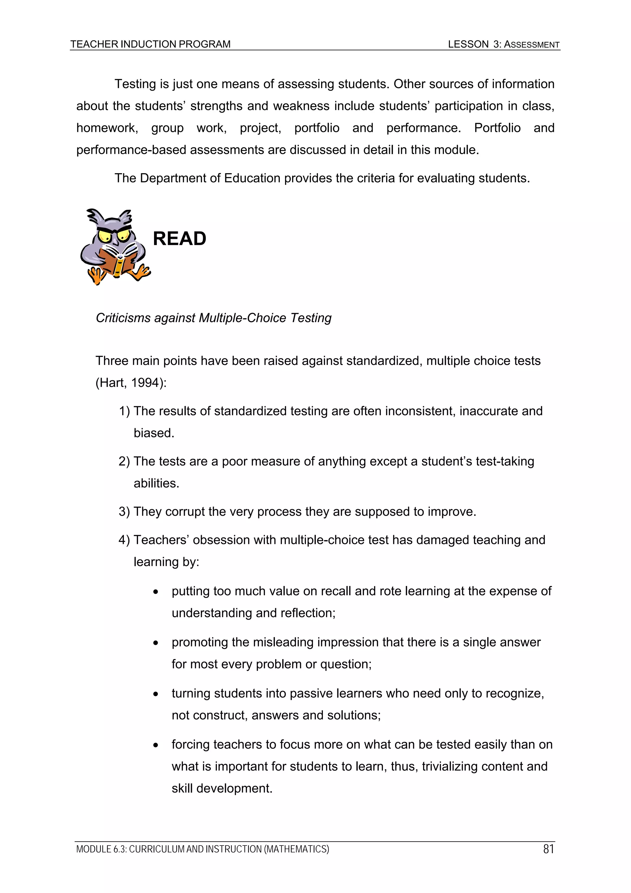 TEACHER INDUCTION PROGRAM LESSON 3: ASSESSMENT
Testing is just one means of assessing students. Other sources of information
about the students’ strengths and weakness include students’ participation in class,
homework, group work, project, portfolio and performance. Portfolio and
performance-based assessments are discussed in detail in this module.
The Department of Education provides the criteria for evaluating students.
READ
Criticisms against Multiple-Choice Testing
Three main points have been raised against standardized, multiple choice tests
(Hart, 1994):
1) The results of standardized testing are often inconsistent, inaccurate and
biased.
2) The tests are a poor measure of anything except a student’s test-taking
abilities.
3) They corrupt the very process they are supposed to improve.
4) Teachers’ obsession with multiple-choice test has damaged teaching and
learning by:
• putting too much value on recall and rote learning at the expense of
understanding and reflection;
• promoting the misleading impression that there is a single answer
for most every problem or question;
• turning students into passive learners who need only to recognize,
not construct, answers and solutions;
• forcing teachers to focus more on what can be tested easily than on
what is important for students to learn, thus, trivializing content and
skill development.
MODULE 6.3: CURRICULUM AND INSTRUCTION (MATHEMATICS) 81
 