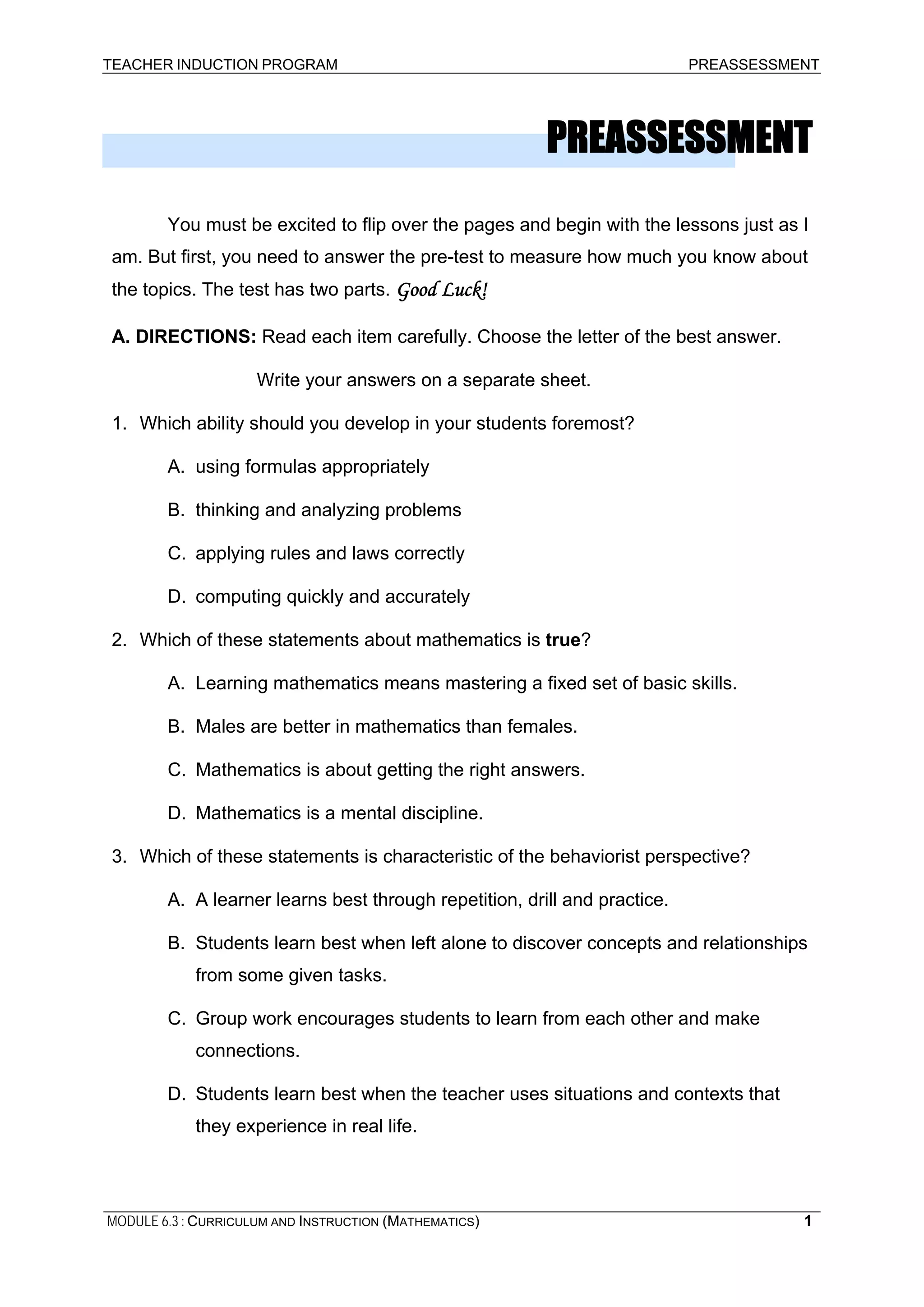 TEACHER INDUCTION PROGRAM PREASSESSMENT
PREASSESSMENT
You must be excited to flip over the pages and begin with the lessons just as I
am. But first, you need to answer the pre-test to measure how much you know about
the topics. The test has two parts. Good Luck!
A. DIRECTIONS: Read each item carefully. Choose the letter of the best answer.
Write your answers on a separate sheet.
1. Which ability should you develop in your students foremost?
A. using formulas appropriately
B. thinking and analyzing problems
C. applying rules and laws correctly
D. computing quickly and accurately
2. Which of these statements about mathematics is true?
A. Learning mathematics means mastering a fixed set of basic skills.
B. Males are better in mathematics than females.
C. Mathematics is about getting the right answers.
D. Mathematics is a mental discipline.
3. Which of these statements is characteristic of the behaviorist perspective?
A. A learner learns best through repetition, drill and practice.
B. Students learn best when left alone to discover concepts and relationships
from some given tasks.
C. Group work encourages students to learn from each other and make
connections.
D. Students learn best when the teacher uses situations and contexts that
they experience in real life.
MODULE 6.3 : CURRICULUM AND INSTRUCTION (MATHEMATICS) 1
 